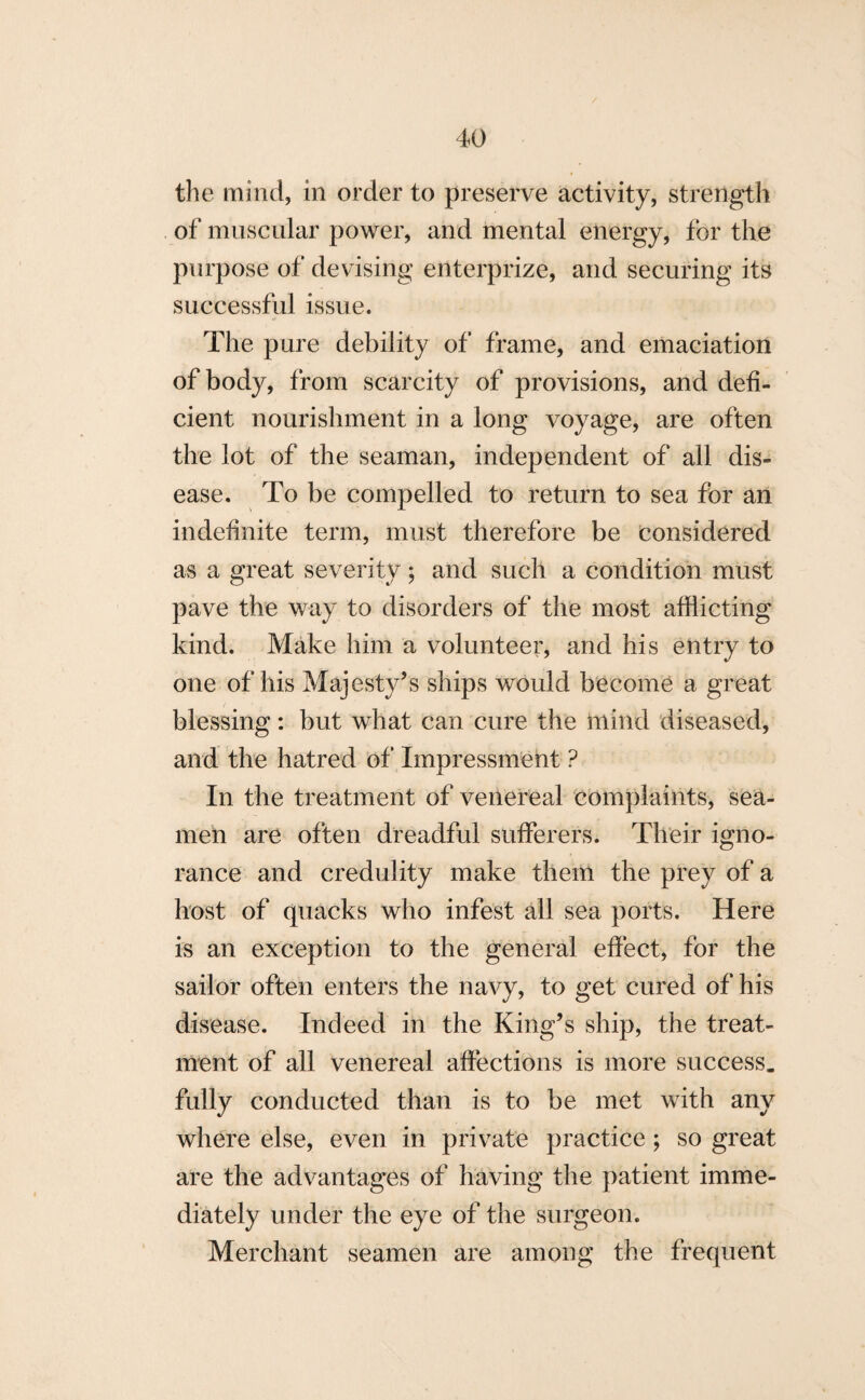 the mind, in order to preserve activity, strength of muscular power, and mental energy, for the purpose of devising enterprize, and securing its successful issue. The pure debility of frame, and emaciation of body, from scarcity of provisions, and defi¬ cient nourishment in a long voyage, are often the lot of the seaman, independent of all dis¬ ease. To be compelled to return to sea for an indefinite term, must therefore be considered as a great severity; and such a condition must pave the way to disorders of the most afflicting kind. Make him a volunteer, and his entry to one of his Majesty’s ships would become a great blessing: but what can cure the mind diseased, and the hatred of Impressment ? In the treatment of venereal complaints, sea¬ men are often dreadful sufferers. Their igno¬ rance and credulity make them the prey of a host of quacks who infest all sea ports. Here is an exception to the general effect, for the sailor often enters the navy, to get cured of his disease. Indeed in the King’s ship, the treat¬ ment of all venereal affections is more success, fully conducted than is to be met with any where else, even in private practice; so great are the advantages of having the patient imme¬ diately under the eye of the surgeon. Merchant seamen are among the frequent