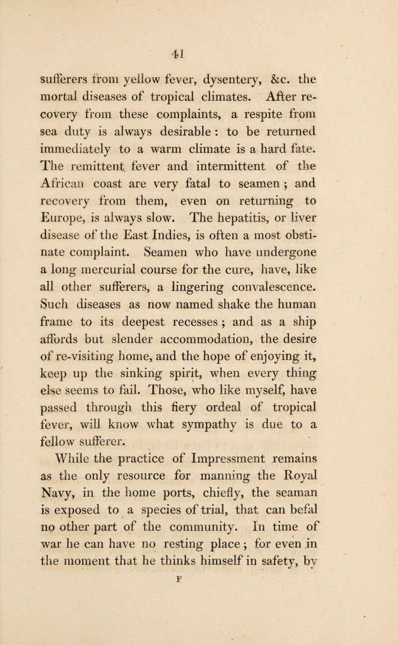 sufferers from yellow fever, dysentery, &c. the mortal diseases of tropical climates. After re¬ covery from these complaints, a respite from sea duty is always desirable : to be returned immediately to a warm climate is a hard fate. The remittent fever and intermittent of the African coast are very fatal to seamen ; and recovery from them, even on returning to Europe, is always slow. The hepatitis, or liver disease of the East Indies, is often a most obsti¬ nate complaint. Seamen who have undergone a long mercurial course for the cure, have, like all other sufferers, a lingering convalescence. Such diseases as now named shake the human frame to its deepest recesses ; and as a ship affords but slender accommodation, the desire of re-visiting home, and the hope of enjoying it, keep up the sinking spirit, when every thing eke seems to fail. Those, who like myself, have passed through this fiery ordeal of tropical fever, will know what sympathy is due to a fellow sufferer. While the practice of Impressment remains as the only resource for manning the Royal Navy, in the home ports, chiefly, the seaman is exposed to a species of trial, that can befal no other part of the community. In time of war he can have no resting place; for even in the moment that he thinks himself in safety, by F