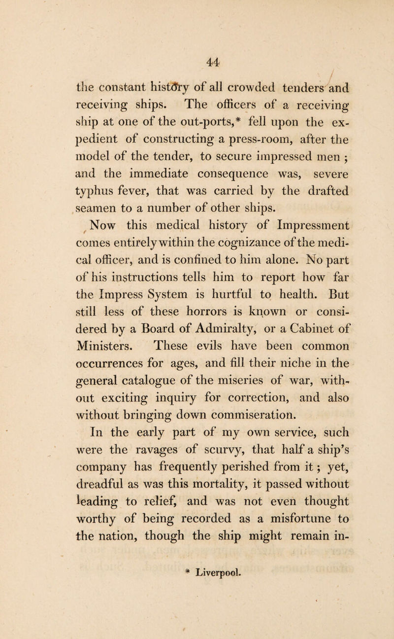 the constant history of all crowded tenders and receiving ships. The officers of a receiving ship at one of the out-ports, * fell upon the ex¬ pedient of constructing a press-room, after the model of the tender, to secure impressed men ; and the immediate consequence was, severe typhus fever, that was carried by the drafted seamen to a number of other ships. Now this medical history of Impressment comes entirely within the cognizance of the medi¬ cal officer, and is confined to him alone. No part of his instructions tells him to report how far the Impress System is hurtful to health. But still less of these horrors is known or consi¬ dered by a Board of Admiralty, or a Cabinet of Ministers. These evils have been common occurrences for ages, and fill their niche in the general catalogue of the miseries of war, with¬ out exciting inquiry for correction, and also without bringing down commiseration. In the early part of my own service, such were the ravages of scurvy, that half a ship’s company has frequently perished from it; yet, dreadful as was this mortality, it passed without leading to relief, and was not even thought worthy of being recorded as a misfortune to the nation, though the ship might remain in- * Liverpool.