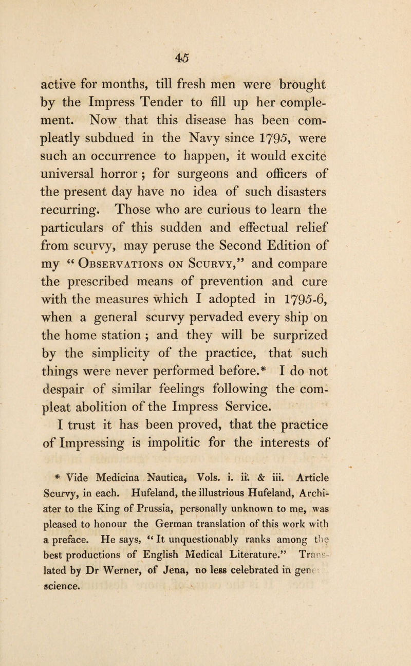 active for months, till fresh men were brought by the Impress Tender to fill up her comple¬ ment. Now that this disease has been com- pleatly subdued in the Navy since 1795, were such an occurrence to happen, it would excite universal horror ; for surgeons and officers of the present day have no idea of such disasters recurring. Those who are curious to learn the particulars of this sudden and effectual relief from scurvy, may peruse the Second Edition of my “ Observations on Scurvy,” and compare the prescribed means of prevention and cure with the measures which I adopted in 1795-6, when a general scurvy pervaded every ship on the home station ; and they will be surprized by the simplicity of the practice, that such things were never performed before.* I do not despair of similar feelings following the corn- pleat abolition of the Impress Service. I trust it has been proved, that the practice of Impressing is impolitic for the interests of * Vide Medicina Nautica, Vols. i. ii. & iii. Article Scurvy, in each. Hufeland, the illustrious Hufeland, Archi- ater to the King of Prussia, personally unknown to me, was pleased to honour the German translation of this work with a preface. He says, “ It unquestionably ranks among the best productions of English Medical Literature.” Trans lated by Dr Werner, of Jena, no less celebrated in gent science.