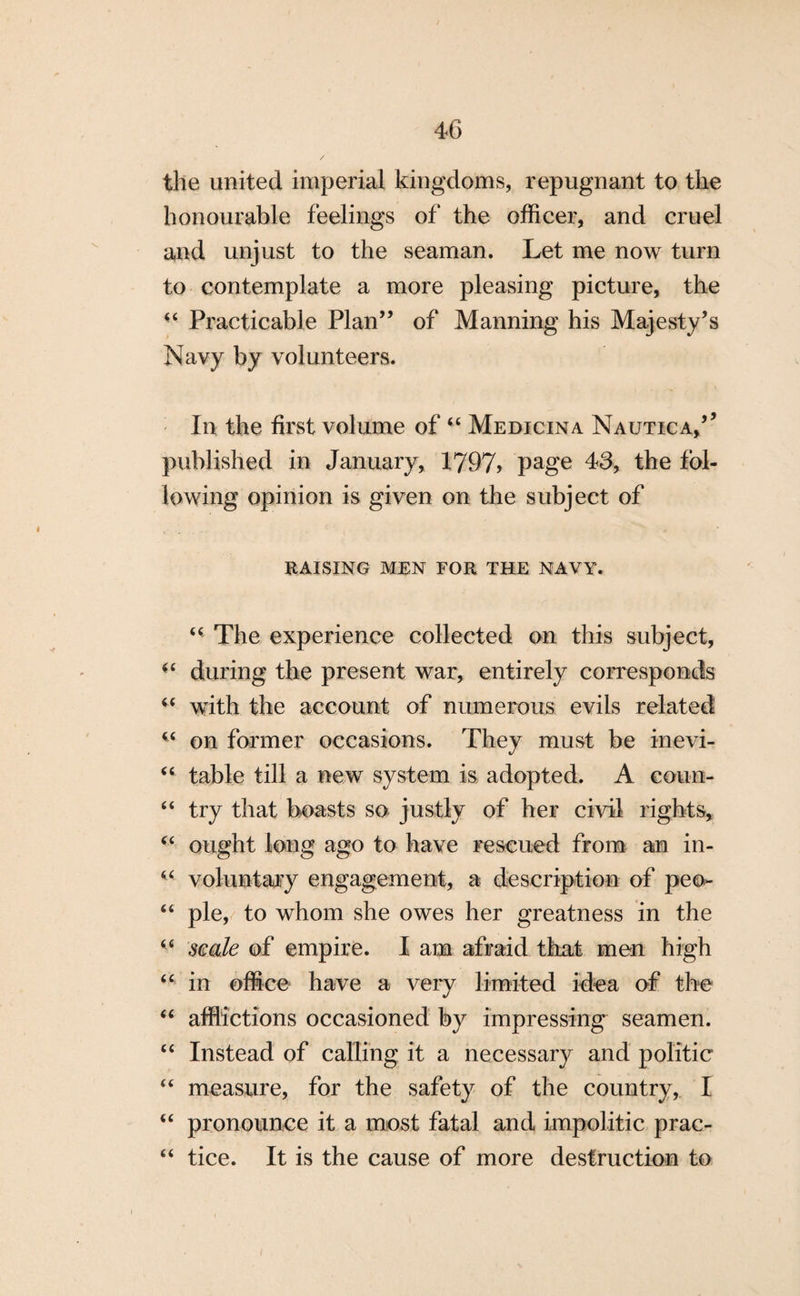 the united imperial kingdoms, repugnant to the honourable feelings of the officer, and cruel and unjust to the seaman. Let me now turn to contemplate a more pleasing picture, the “ Practicable Plan” of Manning his Majesty’s Navy by volunteers. In the first volume of “ Medicina Nautica,’’ published in January, 1797> page 43, the fol¬ lowing opinion is given on the subject of RAISING MEN FOR THE NAVY. “ The experience collected on this subject, «c during the present war, entirely corresponds u with the account of numerous evils related w on former occasions. They must be inevi- “ table till a new system is adopted. A coun- “ try that boasts so justly of her civil rights, u ought long ago to have rescued from an in- “ voluntary engagement, a description of peo- “ pie, to whom she owes her greatness in the “ scale of empire. I am afraid that men high “ in office have a very limited idea of the “ afflictions occasioned by impressing seamen. “ Instead of calling it a necessary and politic “ measure, for the safety of the country, I “ pronounce it a most fatal and impolitic prac- “ tice. It is the cause of more destruction to