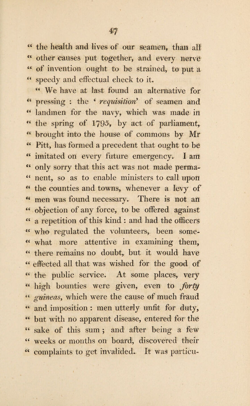 44 the health and lives of our seamen, than all 44 other causes put together, and every nerve 44 of invention ought to be strained, to put a 44 speedy and effectual check to it. 44 We have at last found an alternative for “ pressing : the 4 requisition9 of seamen and 44 landmen for the navy, which was made in 44 the spring of 1795, by act of parliament, 44 brought into the house of commons by Mr 44 Pitt, has formed a precedent that ought to be 44 imitated on every future emergency. I am 44 only sorry that this act was not made perma- 44 nent, so as to enable ministers to call upon 44 the counties and towns, whenever a levy of 44 men was found necessary. There is not an 44 objection of any force, to be offered against 44 a repetition of this kind : and had the officers 44 who regulated the volunteers, been some- 44 what more attentive in examining them, 44 there remains no doubt, but it would have 44 effected all that was wished for the good of 44 the public service. At some places, very 44 high bounties were given, even to forty 44 guineas, which were the cause of much fraud 44 and imposition : men utterly unfit for duty, 44 but with no apparent disease, entered for the 44 sake of this sum ; and after being a few 44 weeks or months on board, discovered their 44 complaints to get invalided. It was particu- j