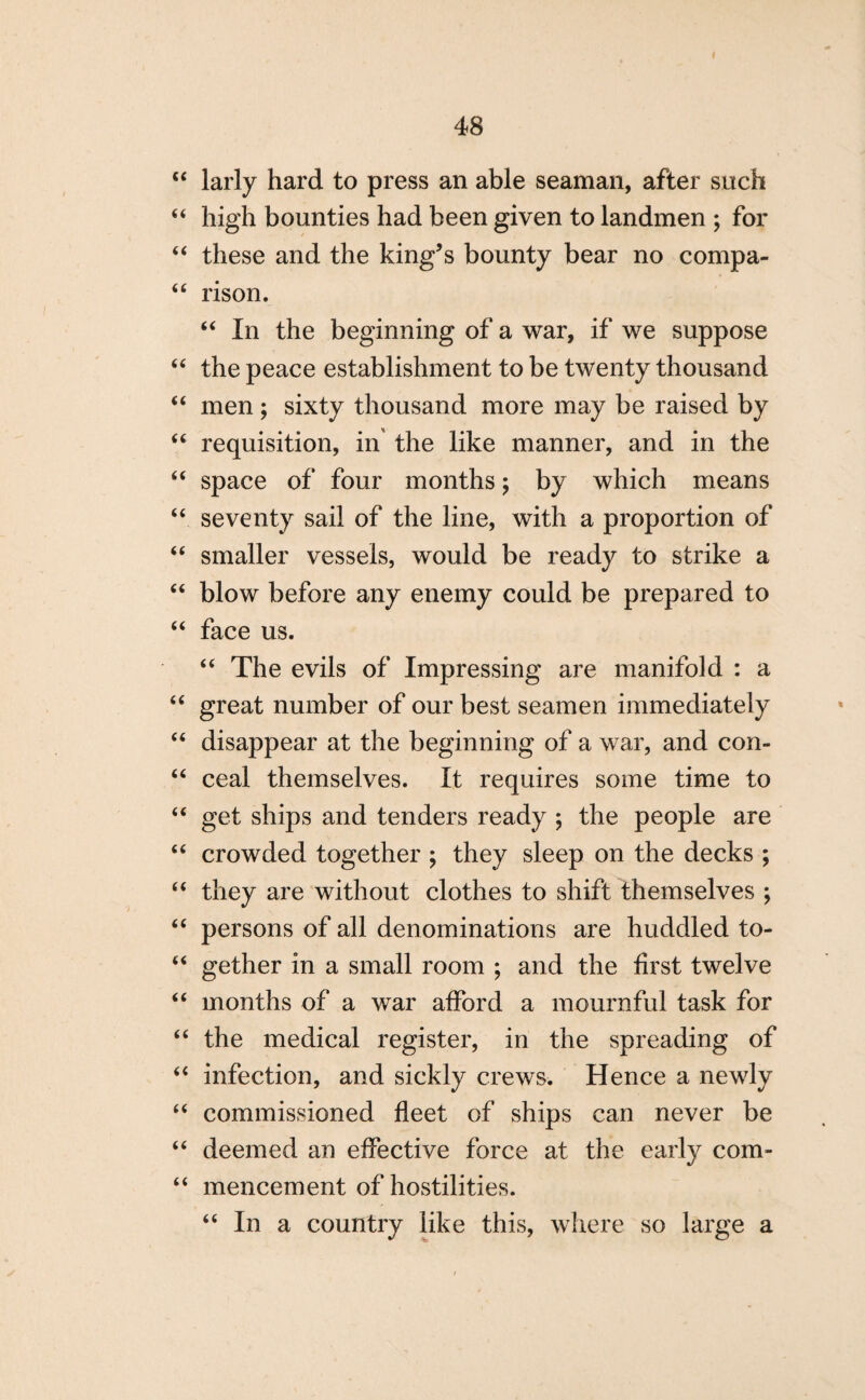 i 48 “ larly hard to press an able seaman, after such “ high bounties had been given to landmen ; for “ these and the king’s bounty bear no compa- “ rison. “ In the beginning of a war, if we suppose “ the peace establishment to be twenty thousand “ men; sixty thousand more may be raised by “ requisition, in the like manner, and in the “ space of four months; by which means “ seventy sail of the line, with a proportion of “ smaller vessels, would be ready to strike a “ blow before any enemy could be prepared to “ face us. “ The evils of Impressing are manifold : a “ great number of our best seamen immediately “ disappear at the beginning of a war, and con- “ ceal themselves. It requires some time to “ get ships and tenders ready ; the people are “ crowded together ; they sleep on the decks ; “ they are without clothes to shift themselves ; “ persons of all denominations are huddled to- u gether in a small room ; and the first twelve “ months of a war afford a mournful task for “ the medical register, in the spreading of “ infection, and sickly crews. Hence a newly “ commissioned fleet of ships can never be “ deemed an effective force at the early com- “ mencement of hostilities. “ In a country like this, where so large a