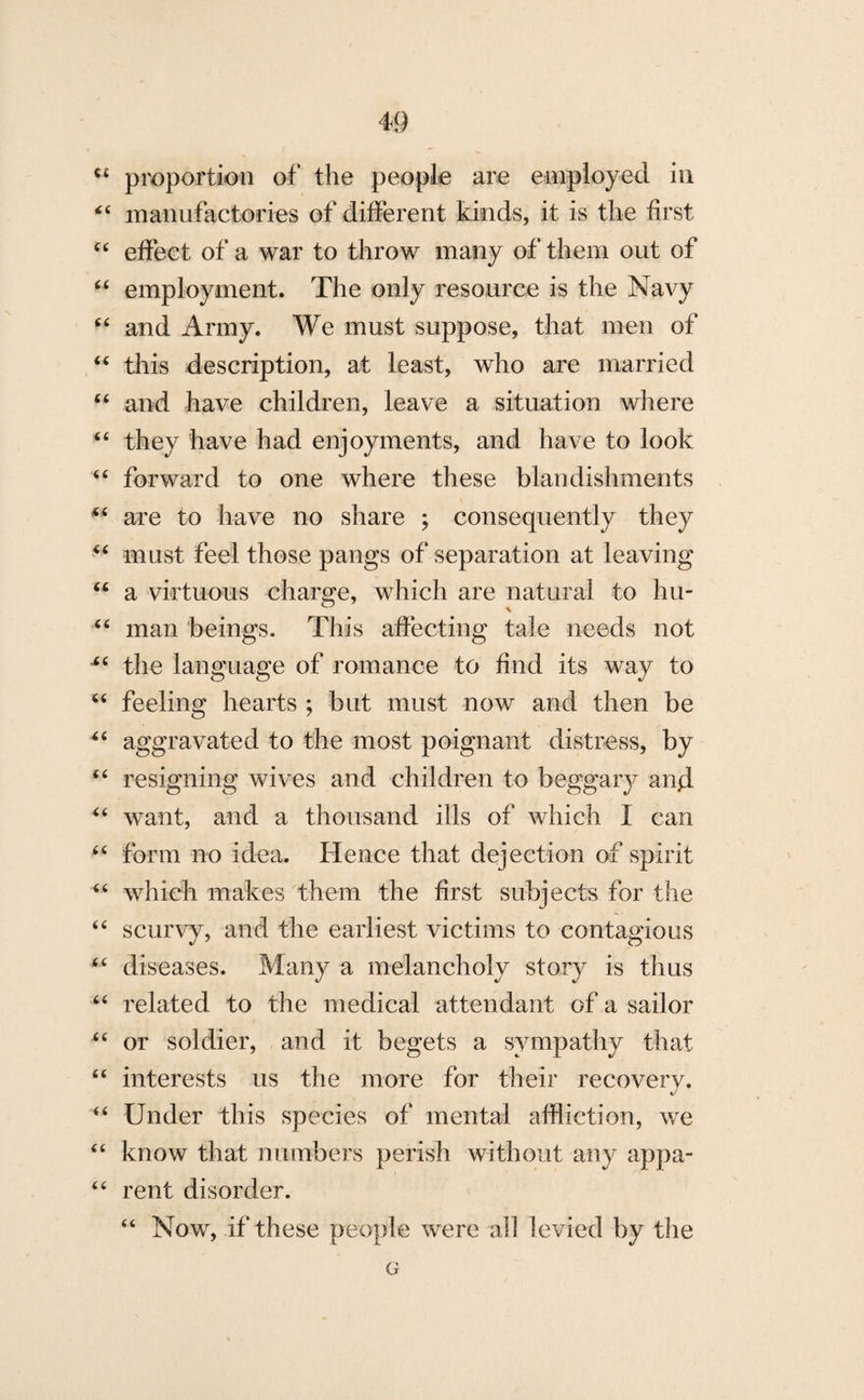 C£ proportion of* the people are employed in “ manufactories of different kinds, it is the first “ effect of a war to throw many of them out of “ employment. The only resource is the Navy “ and Army. We must suppose, that men of “ this description, at least, who are married “ and have children, leave a situation where “ they have had enjoyments, and have to look “ forward to one where these blandishments *£ are to have no share ; consequently they “ must feel those pangs of separation at leaving “ a virtuous charge, which are natural to hu- & . “ man beings. This affecting tale needs not ■“ the language of romance to find its way to “ feeling hearts ; but must now and then be 46 aggravated to the most poignant distress, by “ resigning wives and children to beggary and “ want, and a thousand ills of which I can “ form no idea. Hence that dejection of spirit “ which makes them the first subjects for the “ scurvy, and the earliest victims to contagious “ diseases. Many a melancholy story is thus “ related to the medical attendant of a sailor “ or soldier, and it begets a sympathy that “ interests us the more for their recovery. “ Under this species of mental affliction, we “ know that numbers perish without any appa- “ rent disorder. “ Now, if these people were all levied by the G