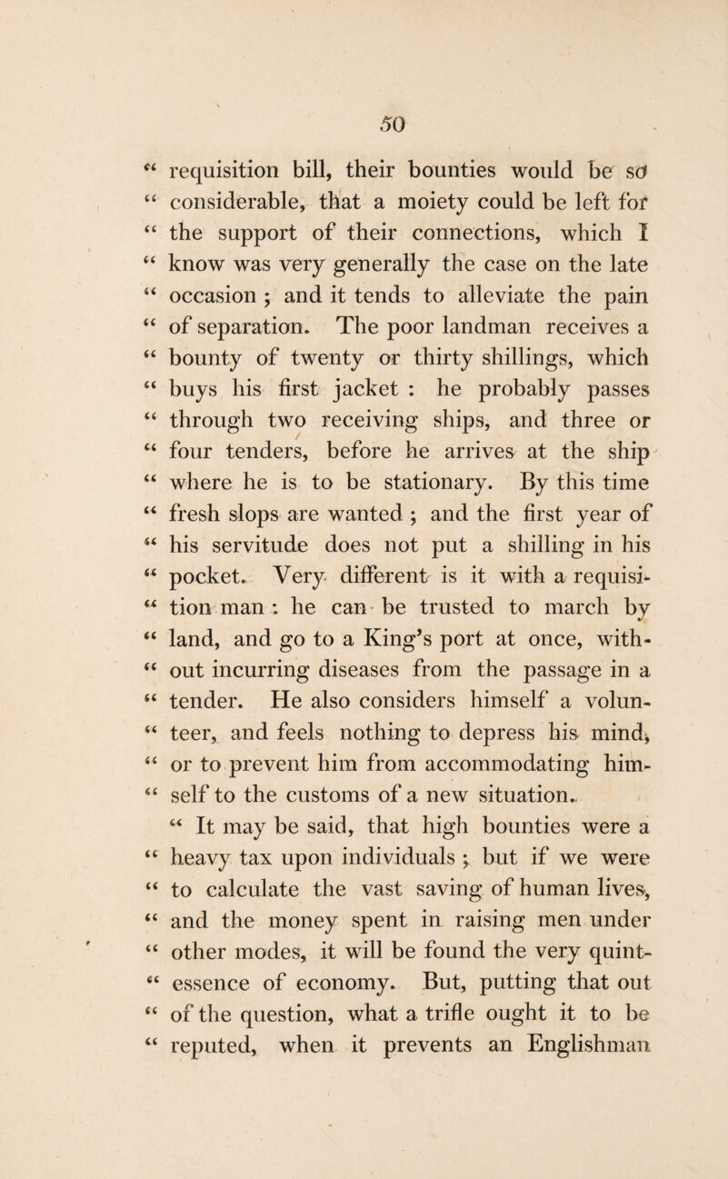 44 requisition bill, their bounties would be so 44 considerable, that a moiety could be left for 44 the support of their connections, which I 44 know was very generally the case on the late 44 occasion ; and it tends to alleviate the pain 44 of separation. The poor landman receives a 44 bounty of twenty or thirty shillings, which 44 buys his first jacket : he probably passes 44 through two receiving ships, and three or 44 four tenders, before he arrives at the ship 44 where he is to be stationary. By this time 44 fresh slops are wanted ; and the first year of 44 his servitude does not put a shilling in his 44 pocket. Very different is it with a requisi- 44 tion man ; he can be trusted to march by 44 land, and go to a King’s port at once, with- 44 out incurring diseases from the passage in a 44 tender. He also considers himself a volun- 44 teer, and feels nothing to depress his* mind, 44 or to prevent him from accommodating him- 44 self to the customs of a new situation.. 44 It may be said, that high bounties were a 44 heavy tax upon individuals ; but if we were 44 to calculate the vast saving of human lives-, 44 and the money spent in raising men under 44 other modes, it will be found the very quint- 44 essence of economy. But, putting that out 44 of the question, what a trifle ought it to be 44 reputed, when it prevents an Englishman