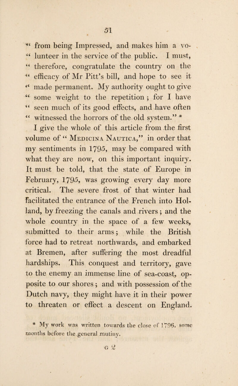 from being Impressed, and makes him a vo~ x “ lunteer in the service of the public. I must, “ therefore, congratulate the country on the “ efficacy of Mr Pitt’s bill, and hope to see it “ made permanent. My authority ought to give u some weight to the repetition ; for I have “ seen much of its good effects, and have often “ witnessed the horrors of the old system.” # I give the whole of this article from the first volume of “ Medicina Nautica,” in order that my sentiments in 1795, may be compared with what they are now, on this important inquiry. It must be told, that the state of Europe in February, 1795, was growing every day more critical. The severe frost of that winter had facilitated the entrance of the French into Hol¬ land, by freezing the canals and rivers ; and the whole country in the space of a few weeks, submitted to their arms; while the British force had to retreat northwards, and embarked at Bremen, after suffering the most dreadful hardships. This conquest and territory, gave to the enemy an immense line of sea-coast, op¬ posite to our shores ; and with possession of the Dutch navy, they might have it in their power to threaten or effect a descent on England. * My work was written towards the close of 1796, some months before the general mutiny. G 2