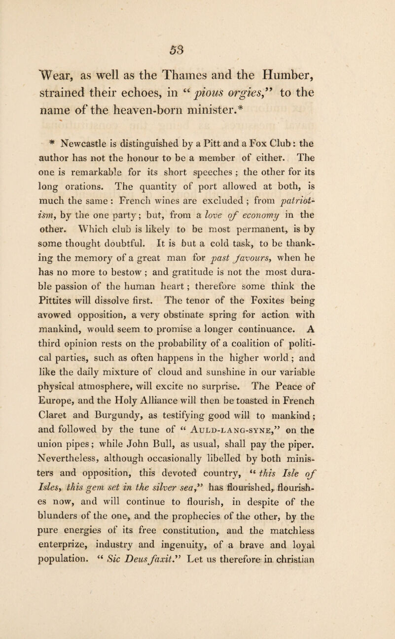 Wear, as well as the Thames and the Humber, strained their echoes, in “ pious orgies to the name of the heaven-born minister.* * Newcastle is distinguished by a Pitt and a Fox Club: the author has not the honour to be a member of either. The one is remarkable for its short speeches ; the other for its long orations. The quantity of port allowed at both, is much the same : French wines are excluded ; from patriot¬ ism, by the one party; but, from a love of economy in the other. Which club is likely to be most permanent, is by some thought doubtful. It is but a cold task, to be thank¬ ing the memory of a great man for past favours, when he has no more to bestow; and gratitude is not the most dura¬ ble passion of the human heart; therefore some think the Pittites will dissolve first. The tenor of the Foxites being avowed opposition, a very obstinate spring for action with mankind, would seem to promise a longer continuance. A third opinion rests on the probability of a coalition of politi¬ cal parties, such as often happens in the higher world; and like the daily mixture of cloud and sunshine in our variable physical atmosphere, will excite no surprise. The Peace of Europe, and the Holy Alliance will then be toasted in French Claret and Burgundy, as testifying good will to mankind; and followed by the tune of “ Auld-lang-syne,” on the union pipes; while John Bull, as usual, shall pay the piper. Nevertheless, although occasionally libelled by both minis¬ ters and opposition, this devoted country, u this Isle of Isles, this gem set in the silver seaf has flourished,, flourish¬ es now, and will continue to flourish, in despite of the blunders of the one, and the prophecies of the other, by the pure energies of its free constitution, and the matchless enterprize, industry and ingenuity, of a brave and loyal population. “ Sic Deusfaxit.” Let us therefore in Christian