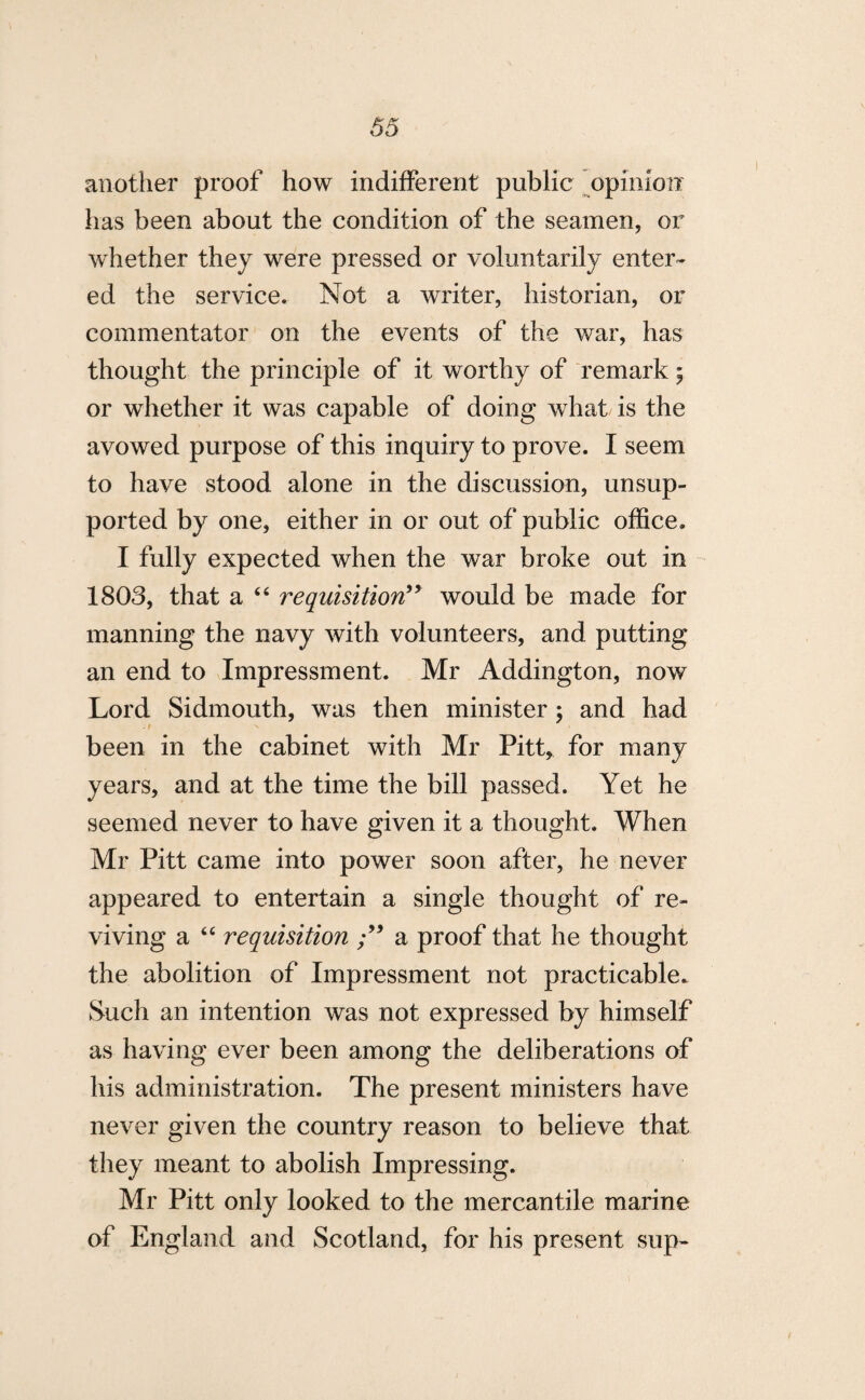 another proof how indifferent public opinion has been about the condition of the seamen, or whether they were pressed or voluntarily enter¬ ed the service. Not a writer, historian, or commentator on the events of the war, has thought the principle of it worthy of remark; or whether it was capable of doing what is the avowed purpose of this inquiry to prove. I seem to have stood alone in the discussion, unsup¬ ported by one, either in or out of public office. I fully expected when the war broke out in 1803, that a “ requisition” would be made for manning the navy with volunteers, and putting an end to Impressment. Mr Addington, now Lord Sidmouth, was then minister ; and had been in the cabinet with Mr Pitt, for many years, and at the time the bill passed. Yet he seemed never to have given it a thought. When Mr Pitt came into power soon after, he never appeared to entertain a single thought of re¬ viving a “ requisition ” a proof that he thought the abolition of Impressment not practicable. Such an intention was not expressed by himself as having ever been among the deliberations of his administration. The present ministers have never given the country reason to believe that they meant to abolish Impressing. Mr Pitt only looked to the mercantile marine of England and Scotland, for his present sup-