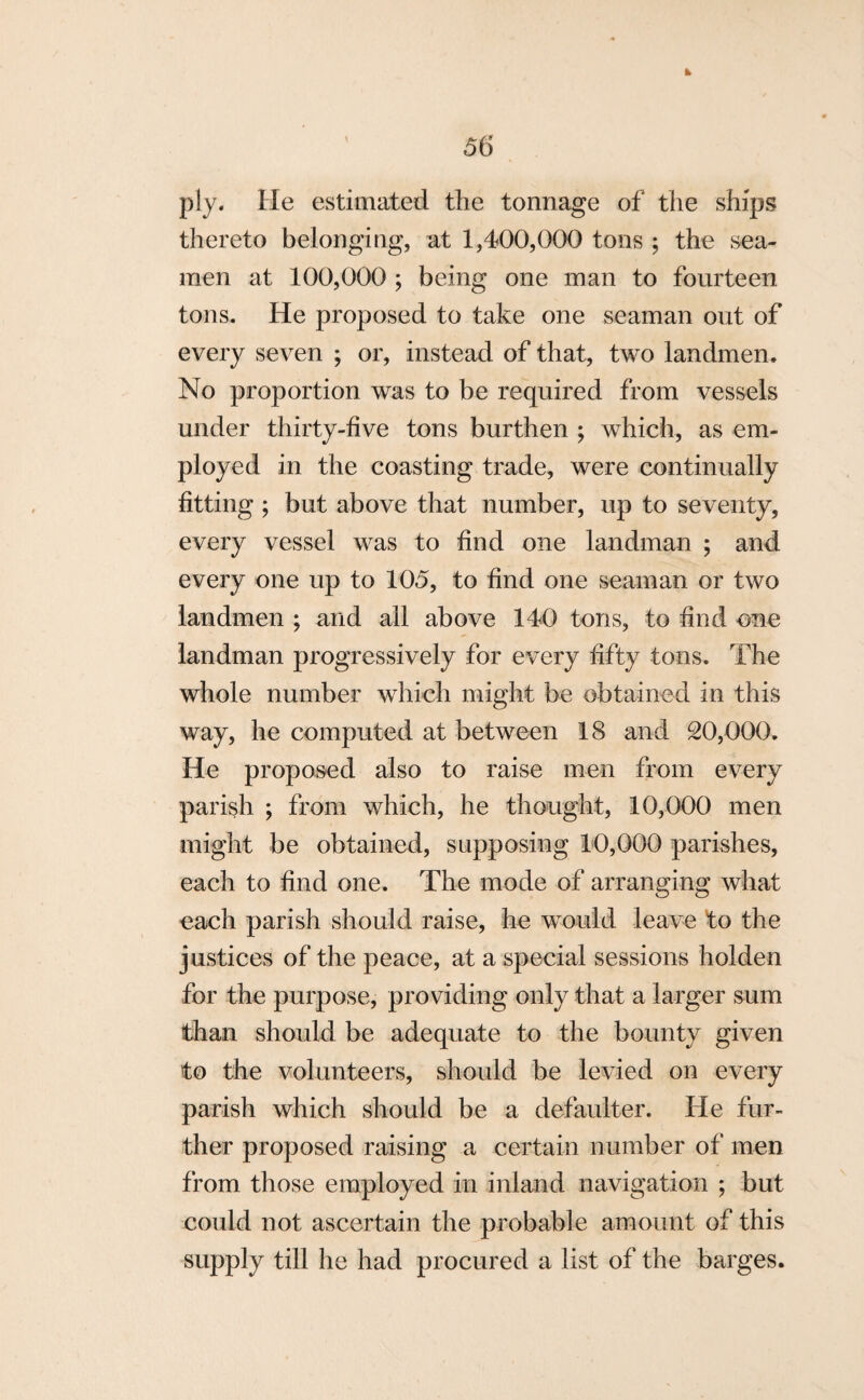 k 56 ply. He estimated the tonnage of the ships thereto belonging, at 1,400,000 tons ; the sea¬ men at 100,000 ; being one man to fourteen tons. He proposed to take one seaman out of every seven ; or, instead of that, two landmen. No proportion was to be required from vessels under thirty-five tons burthen ; which, as em¬ ployed in the coasting trade, were continually fitting ; but above that number, up to seventy, every vessel was to find one landman ; and every one up to 105, to find one seaman or two landmen ; and all above 140 tons, to find one landman progressively for every fifty tons. The whole number which might be obtained in this way, he computed at between 18 and 20,000. He proposed also to raise men from every parish ; from which, he thought, 10,000 men might be obtained, supposing 10,000 parishes, each to find one. The mode of arranging what each parish should raise, he would leave to the justices of the peace, at a special sessions holden for the purpose, providing only that a larger sum than should be adequate to the bounty given to the volunteers, should be levied on every parish which should be a defaulter. He fur¬ ther proposed raising a certain number of men from those employed in inland navigation ; but could not ascertain the probable amount of this supply till he had procured a list of the barges.