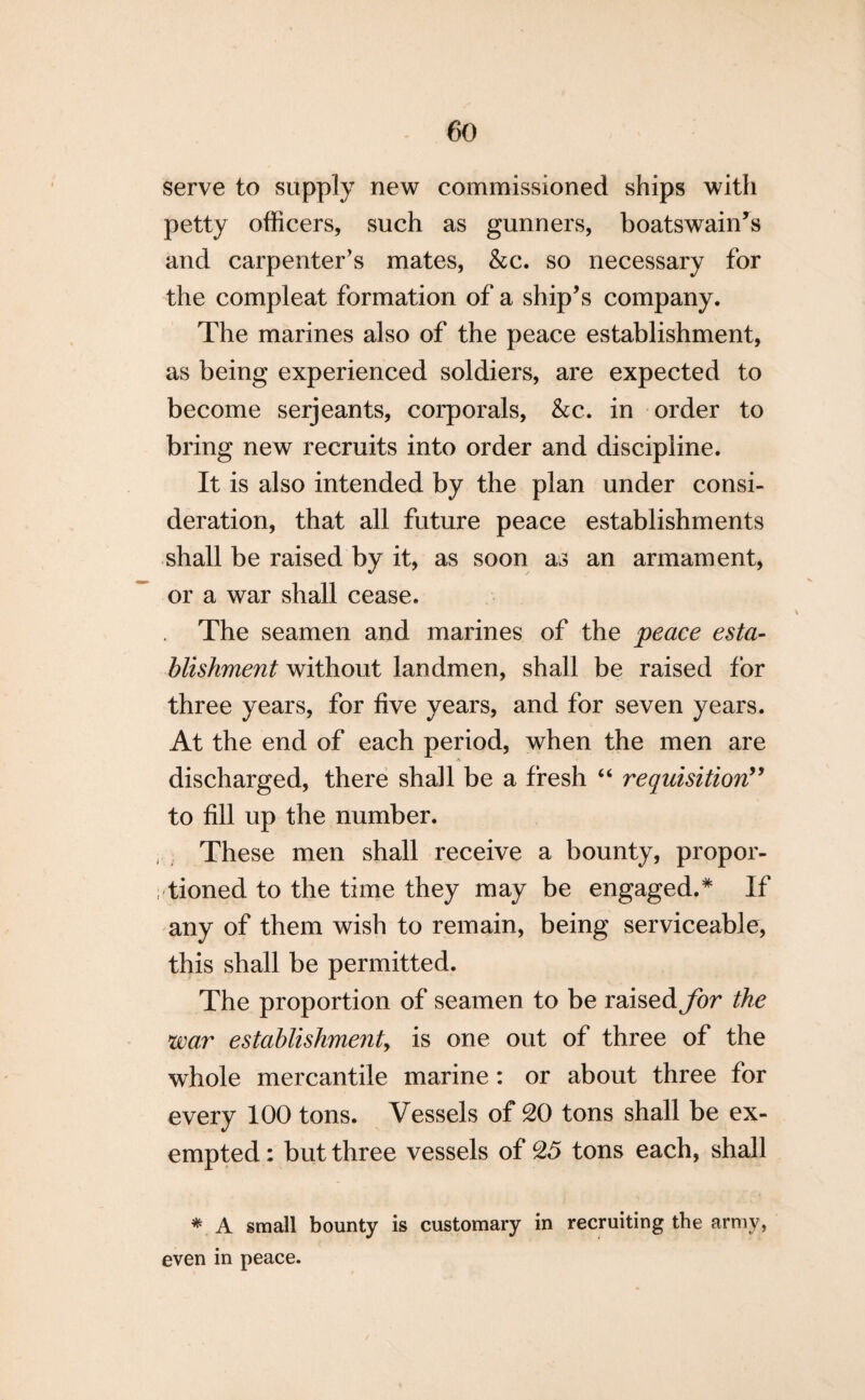 serve to supply new commissioned ships with petty officers, such as gunners, boatswain’s and carpenter’s mates, &c. so necessary for the compleat formation of a ship’s company. The marines also of the peace establishment, as being experienced soldiers, are expected to become serjeants, corporals, &c. in order to bring new recruits into order and discipline. It is also intended by the plan under consi¬ deration, that all future peace establishments shall be raised by it, as soon as an armament, or a war shall cease. The seamen and marines of the peace esta¬ blishment without landmen, shall be raised for three years, for five years, and for seven years. At the end of each period, when the men are discharged, there shall be a fresh “ requisition” to fill up the number. These men shall receive a bounty, propor¬ tioned to the time they may be engaged.* If any of them wish to remain, being serviceable, this shall be permitted. The proportion of seamen to be raised for the war establishment is one out of three of the whole mercantile marine: or about three for every 100 tons. Vessels of 20 tons shall be ex¬ empted : but three vessels of 25 tons each, shall * A small bounty is customary in recruiting the army, even in peace.