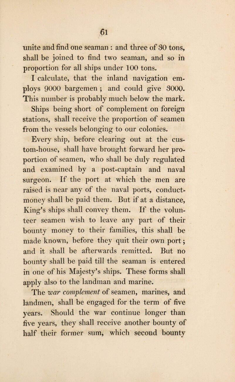 unite and find one seaman : and three of SO tons, shall be joined to find two seaman, and so in proportion for all ships under 100 tons. I calculate, that the inland navigation em¬ ploys 9000 bargemen ; and could give 300Q. This number is probably much below the mark. Ships being short of complement on foreign stations, shall receive the proportion of seamen from the vessels belonging to our colonies. Every ship, before clearing out at the cus¬ tom-house, shall have brought forward her pro¬ portion of seamen, who shall be duly regulated and examined by a post-captain and naval surgeon. If the port at which the men are raised is near any of the naval ports, conduct¬ money shall be paid them. But if at a distance, King’s ships shall convey them. If the volun¬ teer seamen wish to leave any part of their bounty money to their families, this shall be made known, before they quit their own port; and it shall be afterwards remitted. But no bounty shall be paid till the seaman is entered in one of his Majesty’s ships. These forms shall apply also to the landman and marine. The war complement of seamen, marines, and landmen, shall be engaged for the term of five years. Should the war continue longer than five years, they shall receive another bounty of half their former sum, which second bounty