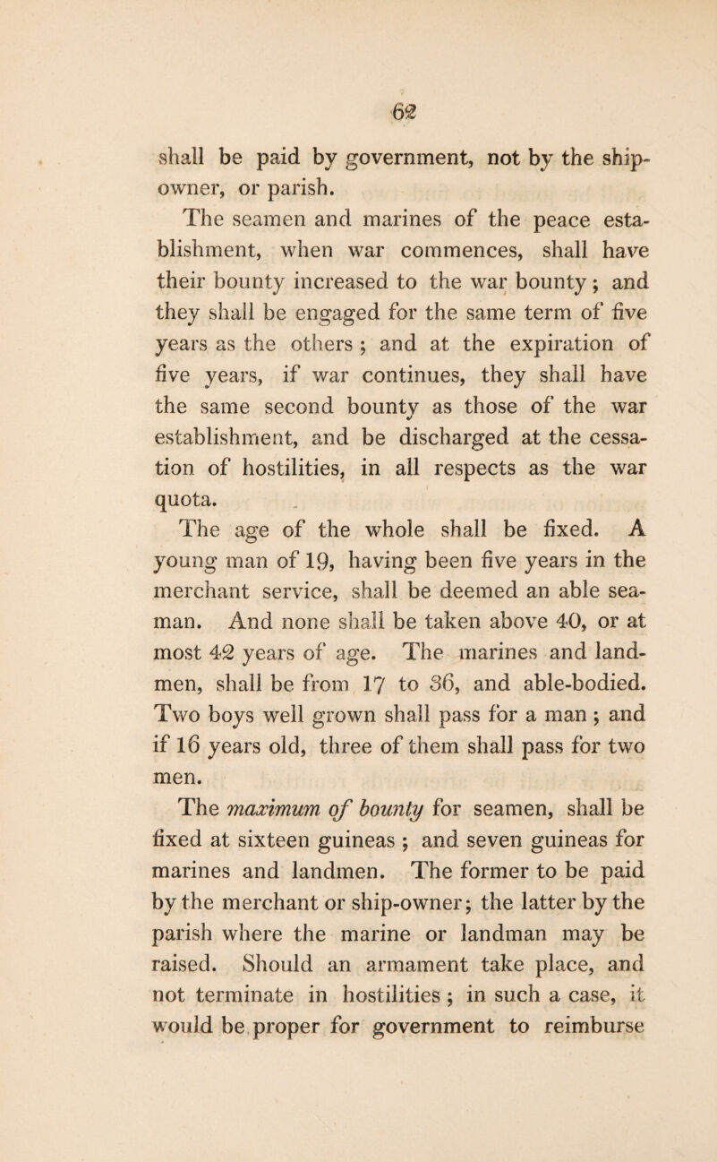 m shall be paid by government, not by the ship¬ owner, or parish. The seamen and marines of the peace esta¬ blishment, when war commences, shall have their bounty increased to the war bounty ; and they shall be engaged for the same term of five years as the others ; and at the expiration of five years, if war continues, they shall have the same second bounty as those of the war establishment, and be discharged at the cessa¬ tion of hostilities, in all respects as the war quota. The age of the whole shall be fixed. A young man of 19, having been five years in the merchant service, shall be deemed an able sea¬ man. And none shall be taken above 40, or at most 42 years of age. The marines and land- men, shall be from 17 to 36, and able-bodied. Two boys well grown shall pass for a man ; and if 16 years old, three of them shall pass for two men. The maximum of bounty for seamen, shall be fixed at sixteen guineas ; and seven guineas for marines and landmen. The former to be paid by the merchant or ship-owner; the latter by the parish where the marine or landman may be raised. Should an armament take place, and not terminate in hostilities ; in such a case, it would be proper for government to reimburse