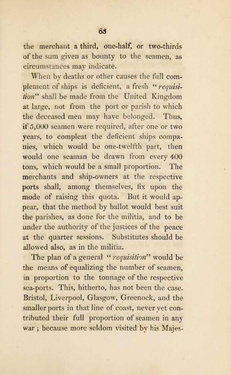 6$ the merchant a third, one-half, or two-thirds of the sum given as bounty to the seamen, as circumstances may indicate. When by deaths or other causes the full com¬ plement of ships is deficient, a fresh 44 requisi¬ tion” shall be made from the United Kingdom at large, not from the port or parish to which the deceased men may have belonged. Thus, if 5,000 seamen were required, after one or two years, to compleat the deficient ships compa¬ nies, which would be one-twelfth part, then would one seaman be drawn from every 400 tons, which would be a small proportion. The merchants and ship-owners at the respective ports shall, among themselves, fix upon the mode of raising this quota. But it would ap¬ pear, that the method by ballot would best suit the parishes, as done for the militia, and to be under the authority of the justices of the peace at the quarter sessions. Substitutes should be allowed also, as in the militia. The plan of a general 44 requisition” would be the means of equalizing the number of seamen, in proportion to the tonnage of the respective sea-ports. This, hitherto, has not been the case. Bristol, Liverpool, Glasgow, Greenock, and the smaller ports in that line of coast, never yet con¬ tributed their full proportion of seamen in any war ; because more seldom visited by his Majes-