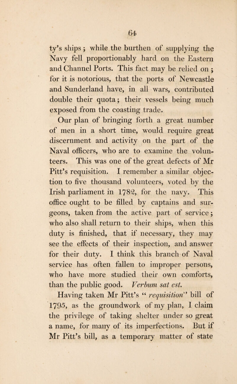 ty’s ships ; while the burthen of supplying the Navy fell proportionably hard on the Eastern and Channel Ports. This fact may be relied on ; for it is notorious, that the ports of Newcastle and Sunderland have, in all wars, contributed double their quota; their vessels being much exposed from the coasting trade. Our plan of bringing forth a great number of men in a short time, would require great discernment and activity on the part of the Naval officers, who are to examine the volun¬ teers. This was one of the great defects of Mr Pitt’s requisition. I remember a similar objec¬ tion to five thousand volunteers, voted by the Irish parliament in 1782, for the navy. This office ought to be filled by captains and sur¬ geons, taken from the active part of service; who also shall return to their ships, when this duty is finished, that if necessary, they may see the effects of their inspection, and answer for their duty. I think this branch of Naval service has often fallen to improper persons, who have more studied their own comforts, than the public good. Verbum sat est. Having taken Mr Pitt’s “ requisition” bill of 1795, as the groundwork of my plan, I claim the privilege of taking shelter under so great a name, for many of its imperfections. But if Mr Pitt’s bill, as a temporary matter of state