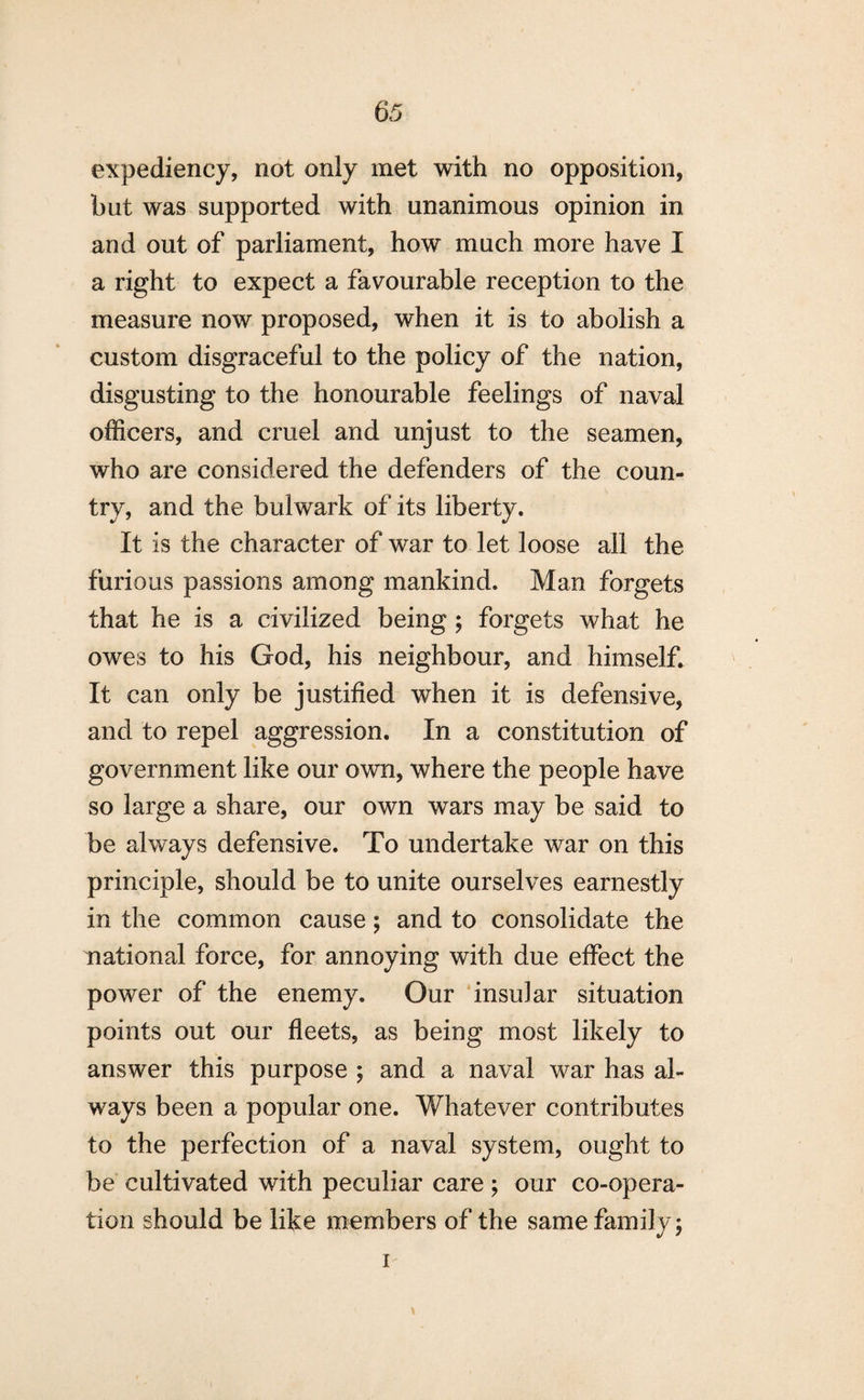 expediency, not only met with no opposition, but was supported with unanimous opinion in and out of parliament, how much more have I a right to expect a favourable reception to the measure now proposed, when it is to abolish a custom disgraceful to the policy of the nation, disgusting to the honourable feelings of naval officers, and cruel and unjust to the seamen, who are considered the defenders of the coun¬ try, and the bulwark of its liberty. It is the character of war to let loose all the furious passions among mankind. Man forgets that he is a civilized being ; forgets what he owes to his God, his neighbour, and himself. It can only be justified when it is defensive, and to repel aggression. In a constitution of government like our own, where the people have so large a share, our own wars may be said to be always defensive. To undertake war on this principle, should be to unite ourselves earnestly in the common cause; and to consolidate the national force, for annoying with due effect the power of the enemy. Our insular situation points out our fleets, as being most likely to answer this purpose ; and a naval war has al¬ ways been a popular one. Whatever contributes to the perfection of a naval system, ought to be cultivated with peculiar care ; our co-opera¬ tion should be like members of the same family; i