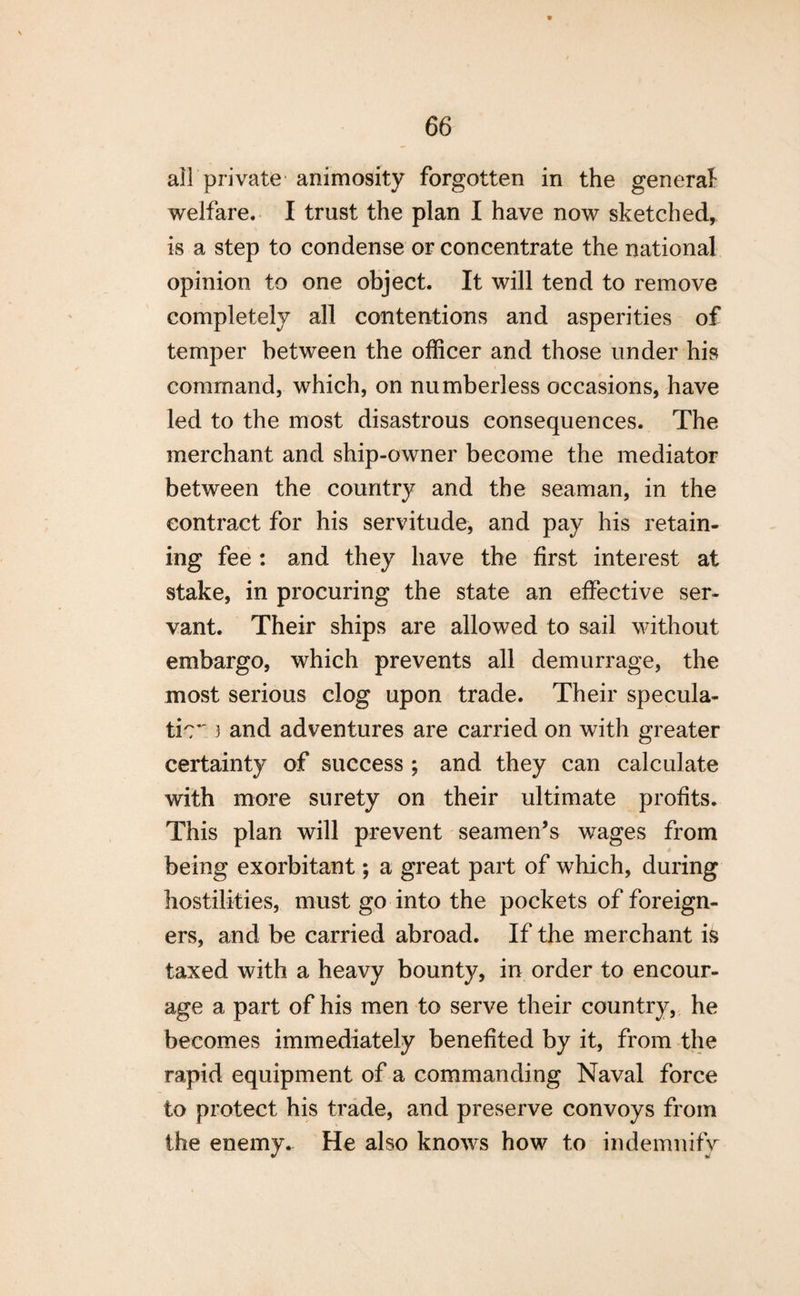 all private animosity forgotten in the general welfare. I trust the plan I have now sketched, is a step to condense or concentrate the national opinion to one object. It will tend to remove completely all contentions and asperities of temper between the officer and those under his command, which, on numberless occasions, have led to the most disastrous consequences. The merchant and ship-owner become the mediator between the country and the seaman, in the contract for his servitude, and pay his retain¬ ing fee : and they have the first interest at stake, in procuring the state an effective ser¬ vant. Their ships are allowed to sail without embargo, which prevents all demurrage, the most serious clog upon trade. Their specula- tic 3 and adventures are carried on with greater certainty of success ; and they can calculate with more surety on their ultimate profits. This plan will prevent seamen’s wages from being exorbitant; a great part of which, during hostilities, must go into the pockets of foreign¬ ers, and be carried abroad. If the merchant is taxed with a heavy bounty, in order to encour¬ age a part of his men to serve their country, he becomes immediately benefited by it, from the rapid equipment of a commanding Naval force to protect his trade, and preserve convoys from the enemy. He also knows how to indemnify