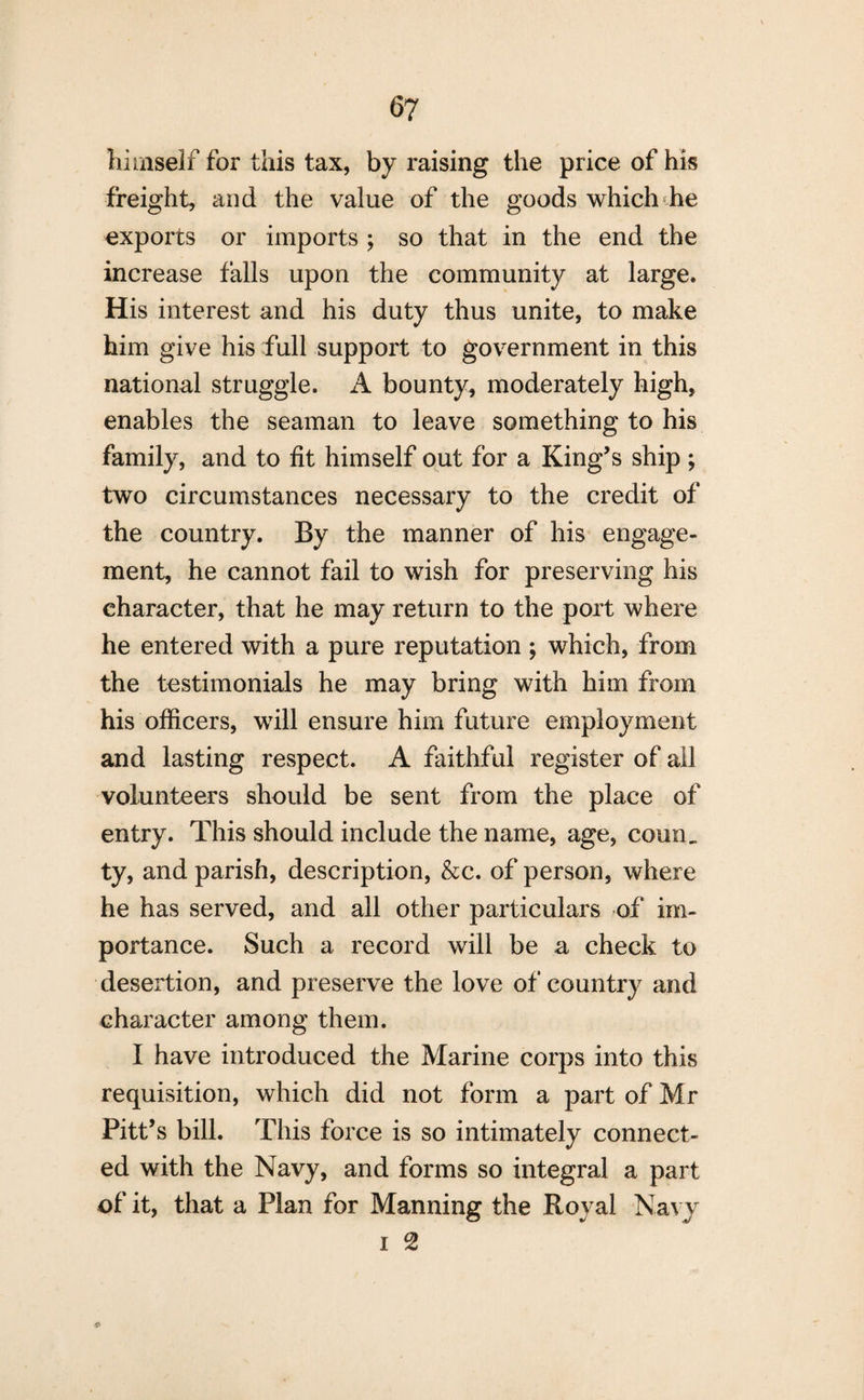 himself for this tax, by raising the price of his freight, and the value of the goods which he exports or imports ; so that in the end the increase falls upon the community at large. His interest and his duty thus unite, to make him give his full support to government in this national struggle. A bounty, moderately high, enables the seaman to leave something to his family, and to fit himself out for a King’s ship; two circumstances necessary to the credit of the country. By the manner of his engage¬ ment, he cannot fail to wish for preserving his character, that he may return to the port where he entered with a pure reputation ; which, from the testimonials he may bring with him from his officers, will ensure him future employment and lasting respect. A faithful register of all volunteers should be sent from the place of entry. This should include the name, age, cornu ty, and parish, description, &c. of person, where he has served, and all other particulars of im¬ portance. Such a record will be a check to desertion, and preserve the love of country and character among them. I have introduced the Marine corps into this requisition, which did not form a part of Mr Pitt’s bill. This force is so intimately connect¬ ed with the Navy, and forms so integral a part of it, that a Plan for Manning the Royal Navy i 2