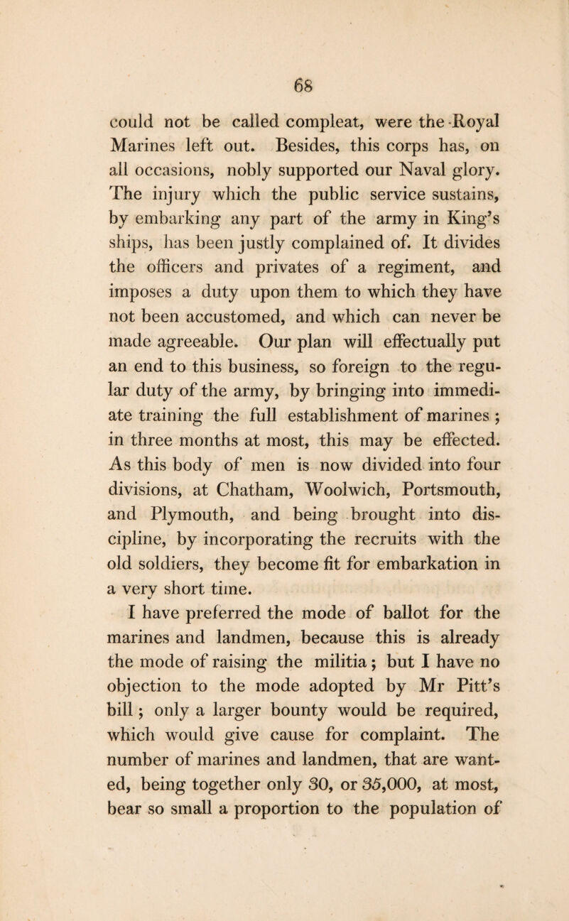 could not be called compleat, were the -Royal Marines left out. Besides, this corps has, on ail occasions, nobly supported our Naval glory. The injury which the public service sustains, by embarking any part of the army in King’s ships, has been justly complained of. It divides the officers and privates of a regiment, and imposes a duty upon them to which they have not been accustomed, and which can never be made agreeable. Our plan will effectually put an end to this business, so foreign to the regu¬ lar duty of the army, by bringing into immedi¬ ate training the full establishment of marines ; in three months at most, this may be effected. As this body of men is now divided into four divisions, at Chatham, Woolwich, Portsmouth, and Plymouth, and being brought into dis¬ cipline, by incorporating the recruits with the old soldiers, they become fit for embarkation in a very short time. I have preferred the mode of ballot for the marines and landmen, because this is already the mode of raising the militia; but I have no objection to the mode adopted by Mr Pitt’s bill; only a larger bounty would be required, which would give cause for complaint. The number of marines and landmen, that are want¬ ed, being together only 30, or 35,000, at most, bear so small a proportion to the population of