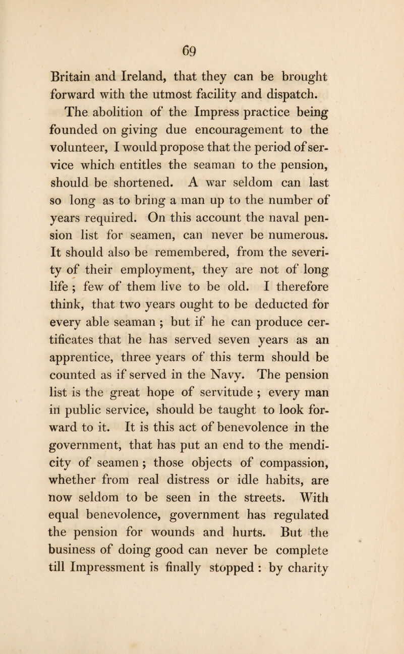 Britain and Ireland, that they can be brought forward with the utmost facility and dispatch. The abolition of the Impress practice being founded on giving due encouragement to the volunteer, I would propose that the period of ser¬ vice which entitles the seaman to the pension, should be shortened. A war seldom can last so long as to bring a man up to the number of years required. On this account the naval pen¬ sion list for seamen, can never be numerous. It should also be remembered, from the severi¬ ty of their employment, they are not of long life ; few of them live to be old. I therefore think, that two years ought to be deducted for every able seaman ; but if he can produce cer¬ tificates that he has served seven years as an apprentice, three years of this term should be counted as if served in the Navy. The pension list is the great hope of servitude ; every man ill public service, should be taught to look for¬ ward to it. It is this act of benevolence in the government, that has put an end to the mendi¬ city of seamen; those objects of compassion, whether from real distress or idle habits, are now seldom to be seen in the streets. With equal benevolence, government has regulated the pension for wounds and hurts. But the business of doing good can never be complete till Impressment is finally stopped: by charity