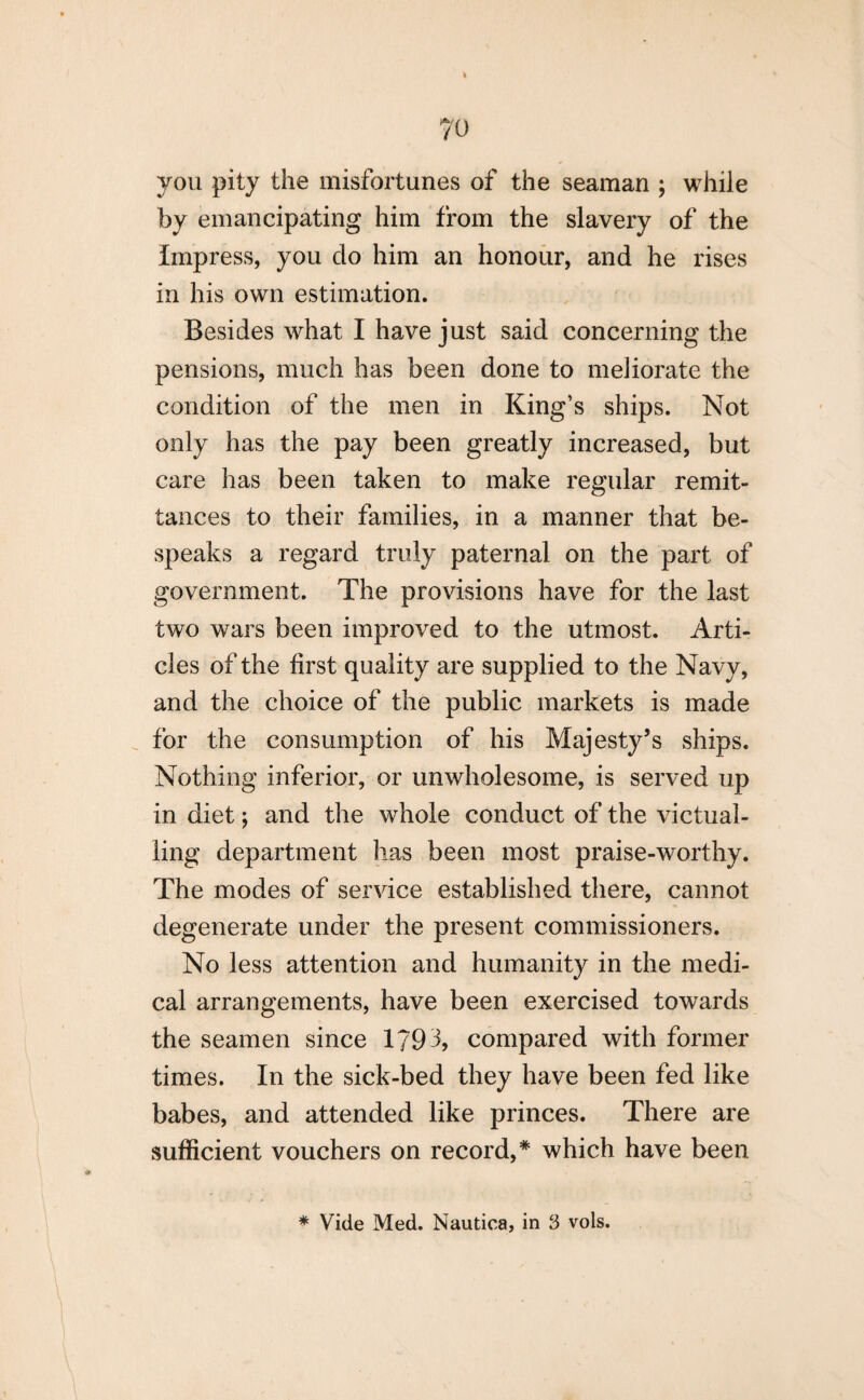 you pity the misfortunes of the seaman ; while by emancipating him from the slavery of the Impress, you do him an honour, and he rises in his own estimation. Besides what I have just said concerning the pensions, much has been done to meliorate the condition of the men in King’s ships. Not only has the pay been greatly increased, but care has been taken to make regular remit¬ tances to their families, in a manner that be¬ speaks a regard truly paternal on the part of government. The provisions have for the last two wars been improved to the utmost. Arti¬ cles of the first quality are supplied to the Navy, and the choice of the public markets is made for the consumption of his Majesty’s ships. Nothing inferior, or unwholesome, is served up in diet; and the whole conduct of the victual¬ ling department has been most praise-worthy. The modes of service established there, cannot degenerate under the present commissioners. No less attention and humanity in the medi¬ cal arrangements, have been exercised towards the seamen since 1793, compared with former times. In the sick-bed they have been fed like babes, and attended like princes. There are sufficient vouchers on record,* which have been * Vide Med. Nautica, in 3 vols.