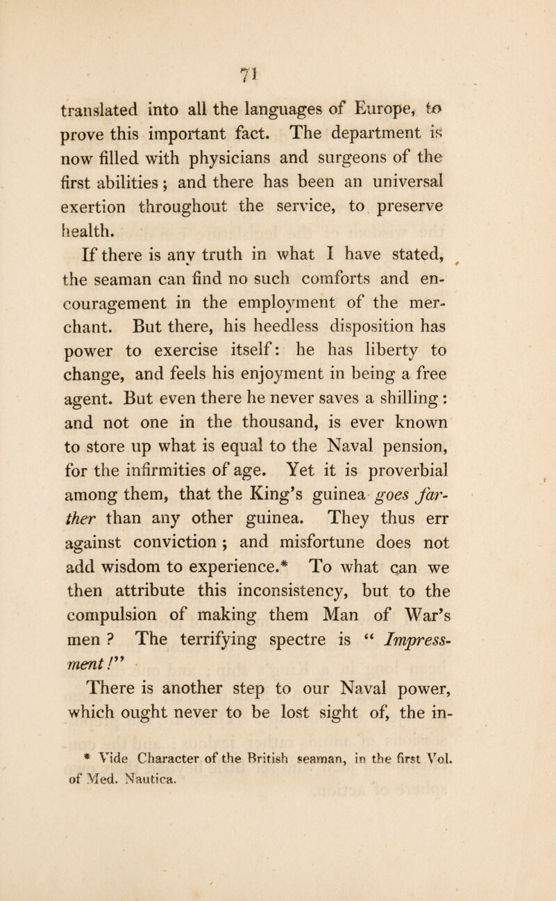 translated into all the languages of Europe, to prove this important fact. The department is now filled with physicians and surgeons of the first abilities; and there has been an universal exertion throughout the service, to preserve health. If there is any truth in what I have stated, the seaman can find no such comforts and en¬ couragement in the employment of the mer¬ chant. But there, his heedless disposition has power to exercise itself: he has liberty to change, and feels his enjoyment in being a free agent. But even there he never saves a shilling: and not one in the thousand, is ever known to store up what is equal to the Naval pension, for the infirmities of age. Yet it is proverbial among them, that the King’s guinea goes far¬ ther than any other guinea. They thus err against conviction; and misfortune does not add wisdom to experience.* To what can we then attribute this inconsistency, but to the compulsion of making them Man of War’s men ? The terrifying spectre is “ Impress¬ ment /” • There is another step to our Naval power, which ought never to be lost sight of, the in- * Vide Character of the British seaman, in the first Vot. of Med. Nautica.