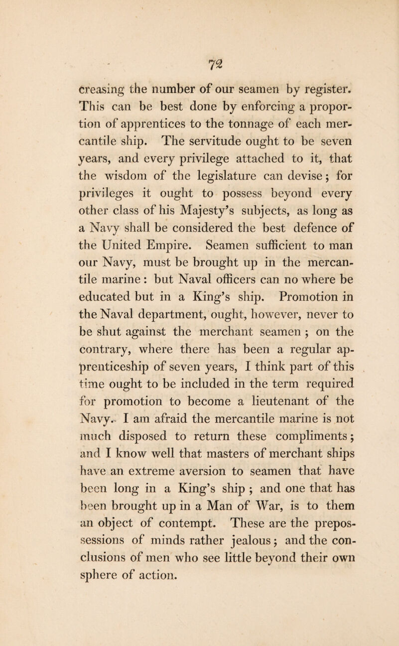 creasing the number of our seamen by register. This can be best done by enforcing a propor¬ tion of apprentices to the tonnage of each mer¬ cantile ship. The servitude ought to be seven years, and every privilege attached to it, that the wisdom of the legislature can devise; for privileges it ought to possess beyond every other class of his Majesty’s subjects, as long as a Navy shall be considered the best defence of the United Empire. Seamen sufficient to man our Navy, must be brought up in the mercan¬ tile marine : but Naval officers can no where be educated but in a King’s ship. Promotion in the Naval department, ought, however, never to be shut against the merchant seamen $ on the contrary, where there has been a regular ap¬ prenticeship of seven years, I think part of this time ought to be included in the term required for promotion to become a lieutenant of the Navy- I am afraid the mercantile marine is not much disposed to return these compliments; and I know well that masters of merchant ships have an extreme aversion to seamen that have been long in a King’s ship ; and one that has been brought up in a Man of War, is to them an object of contempt. These are the prepos¬ sessions of minds rather jealous; and the con¬ clusions of men who see little beyond their own sphere of action.