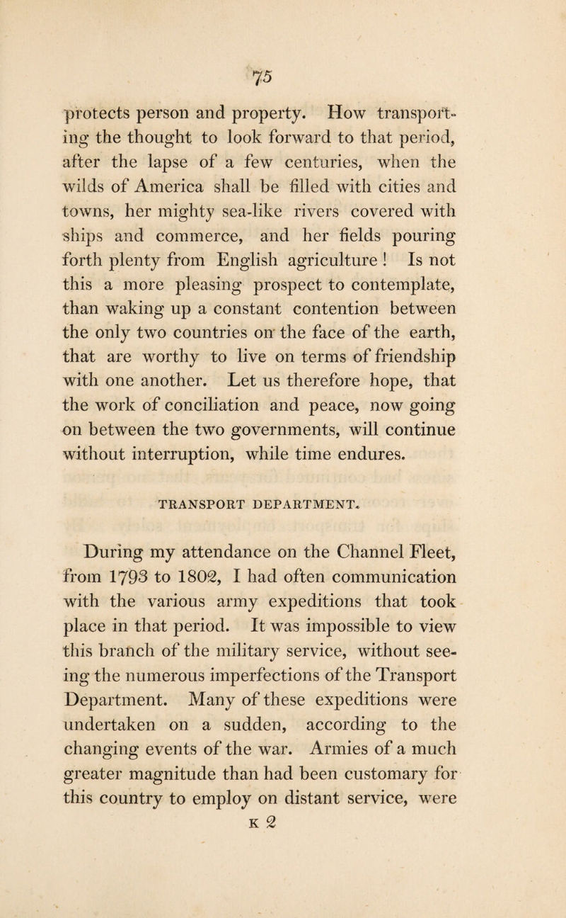 7 5 protects person and property. How transport¬ ing the thought to look forward to that period, after the lapse of a few centuries, when the wilds of America shall be filled with cities and towns, her mighty sea-like rivers covered with ships and commerce, and her fields pouring forth plenty from English agriculture ! Is not this a more pleasing prospect to contemplate, than waking up a constant contention between the only two countries on the face of the earth, that are worthy to live on terms of friendship with one another. Let us therefore hope, that the work of conciliation and peace, now going on between the two governments, will continue without interruption, while time endures. TRANSPORT DEPARTMENT. During my attendance on the Channel Fleet, from 1793 to 1802, I had often communication with the various army expeditions that took place in that period. It was impossible to view this branch of the military service, without see¬ ing the numerous imperfections of the Transport Department. Many of these expeditions were undertaken on a sudden, according to the changing events of the war. Armies of a much greater magnitude than had been customary for this country to employ on distant service, were k 2