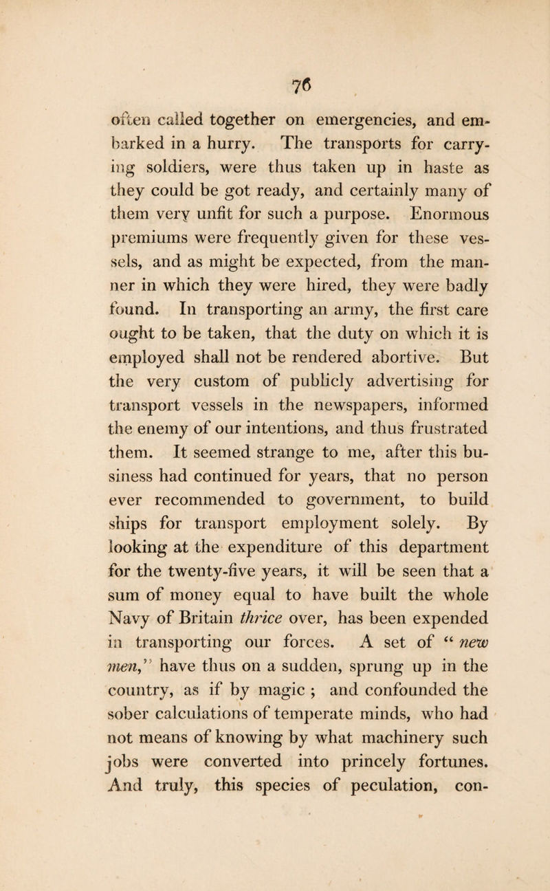 often called together on emergencies, and em¬ barked in a hurry. The transports for carry¬ ing soldiers, were thus taken up in haste as they could be got ready, and certainly many of them very unfit for such a purpose. Enormous premiums were frequently given for these ves¬ sels, and as might be expected, from the man¬ ner in which they were hired, they were badly found. In transporting an army, the first care ought to be taken, that the duty on which it is employed shall not be rendered abortive. But the very custom of publicly advertising for transport vessels in the newspapers, informed the enemy of our intentions, and thus frustrated them. It seemed strange to me, after this bu¬ siness had continued for years, that no person ever recommended to government, to build ships for transport employment solely. By looking at the expenditure of this department for the twenty-five years, it will be seen that a sum of money equal to have built the whole Navy of Britain thrice over, has been expended in transporting our forces. A set of “ new menft have thus on a sudden, sprung up in the country, as if by magic ; and confounded the sober calculations of temperate minds, who had not means of knowing by what machinery such jobs were converted into princely fortunes. And truly, this species of peculation, con-