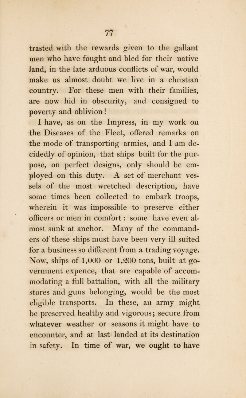 trasted with the rewards given to the gallant men who have fought and bled for their native land, in the late arduous conflicts of war, would make us almost doubt we live in a Christian country. For these men with their families, are now hid in obscurity, and consigned to poverty and oblivion! I have, as on the Impress, in my work on the Diseases of the Fleet, offered remarks on the mode of transporting armies, and I am de¬ cidedly of opinion, that ships built for the pur¬ pose, on perfect designs, only should be em¬ ployed on this duty. A set of merchant ves¬ sels of the most wretched description, have some times been collected to embark troops, wherein it was impossible to preserve either officers or men in comfort: some have even al¬ most sunk at anchor. Many of the command¬ ers of these ships must have been very ill suited for a business so different from a trading voyage. Now, ships of 1,000 or 1,200 tons, built at go¬ vernment expence, that are capable of accom¬ modating a full battalion, with all the military stores and guns belonging, would be the most eligible transports. In these, an army might be preserved healthy and vigorous; secure from whatever weather or seasons it might have to encounter, and at last landed at its destination in safety. In time of war, we ought to have