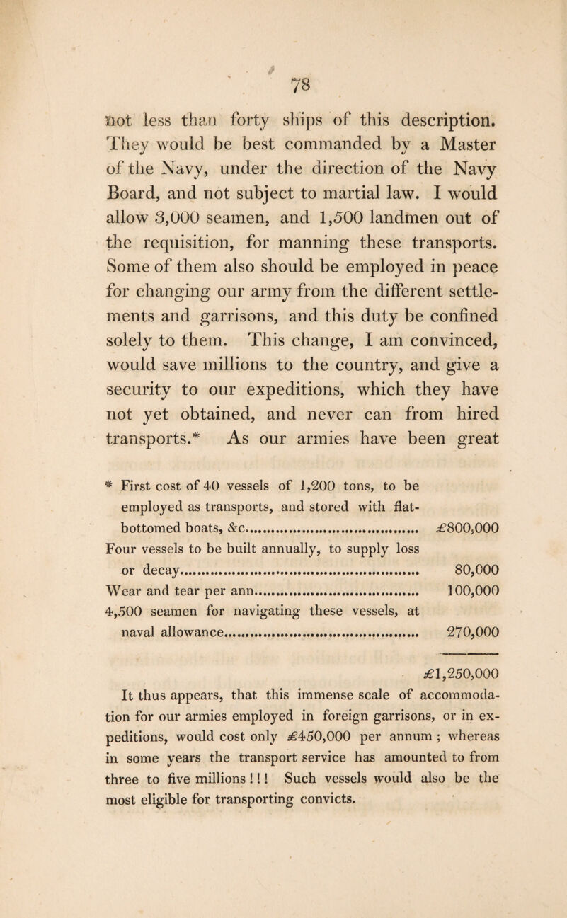 not less than forty ships of this description. They would be best commanded by a Master of the Navy, under the direction of the Navy Board, and not subject to martial law. I would allow 8,000 seamen, and 1,500 landmen out of the requisition, for manning these transports. Some of them also should be employed in peace for changing our army from the different settle¬ ments and garrisons, and this duty be confined solely to them. This change, I am convinced, would save millions to the country, and give a security to our expeditions, which they have not yet obtained, and never can from hired transports.* As our armies have been great * First cost of 40 vessels of 1,200 tons, to be employed as transports, and stored with flat- bottomed boats, &c. .£800,000 Four vessels to be built annually, to supply loss or decay. 80,000 Wear and tear per ann. 100,000 4,500 seamen for navigating these vessels, at naval allowance. 270,000 £1,250,000 It thus appears, that this immense scale of accommoda¬ tion for our armies employed in foreign garrisons, or in ex¬ peditions, would cost only £450,000 per annum ; whereas in some years the transport service has amounted to from three to five millions !!! Such vessels would also be the most eligible for transporting convicts.