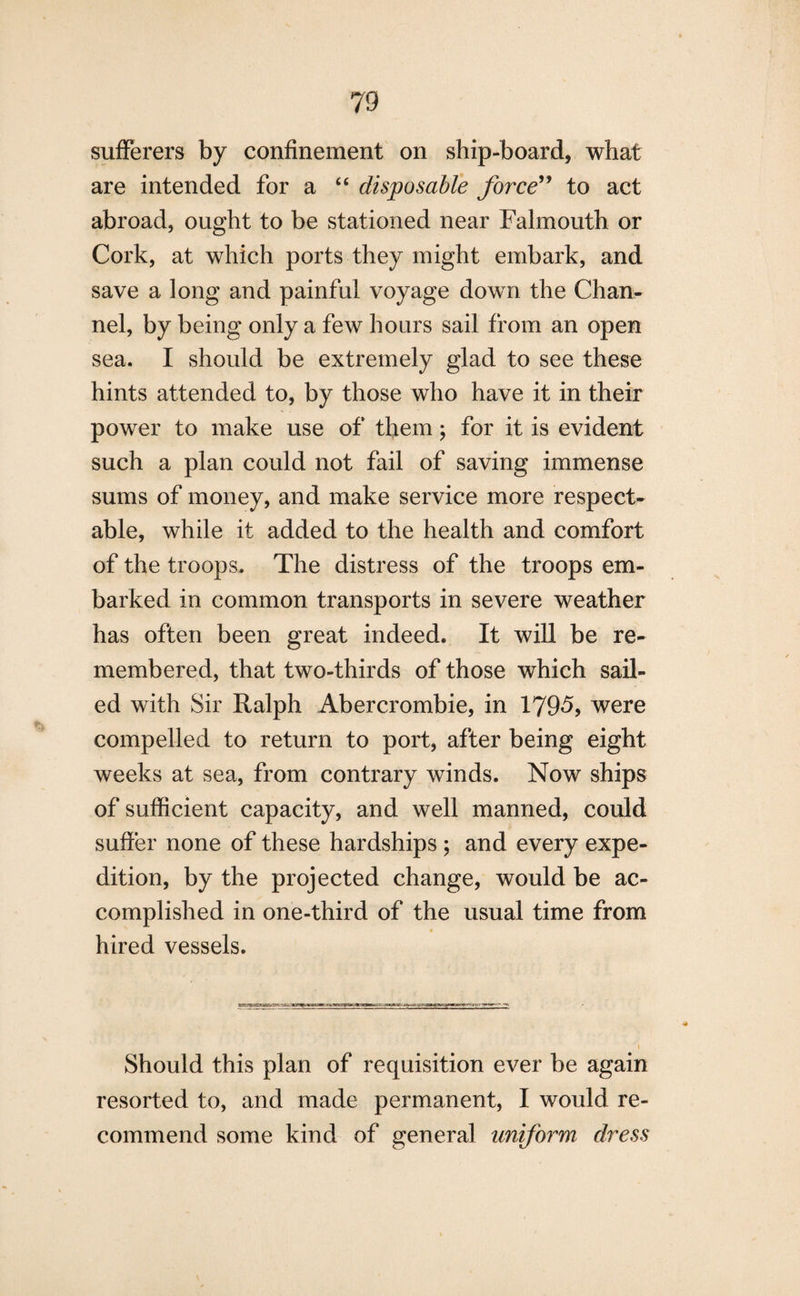 sufferers by confinement on ship-board, what are intended for a “ disposable force” to act abroad, ought to be stationed near Falmouth or Cork, at which ports they might embark, and save a long and painful voyage down the Chan¬ nel, by being only a few hours sail from an open sea. I should be extremely glad to see these hints attended to, by those who have it in their power to make use of them; for it is evident such a plan could not fail of saving immense sums of money, and make service more respect¬ able, while it added to the health and comfort of the troops. The distress of the troops em¬ barked in common transports in severe weather has often been great indeed. It will be re¬ membered, that two-thirds of those which sail¬ ed with Sir Ralph Abercrombie, in 1795> were compelled to return to port, after being eight weeks at sea, from contrary winds. Now ships of sufficient capacity, and well manned, could suffer none of these hardships ; and every expe¬ dition, by the projected change, would be ac¬ complished in one-third of the usual time from hired vessels. Should this plan of requisition ever be again resorted to, and made permanent, I would re¬ commend some kind of general uniform dress