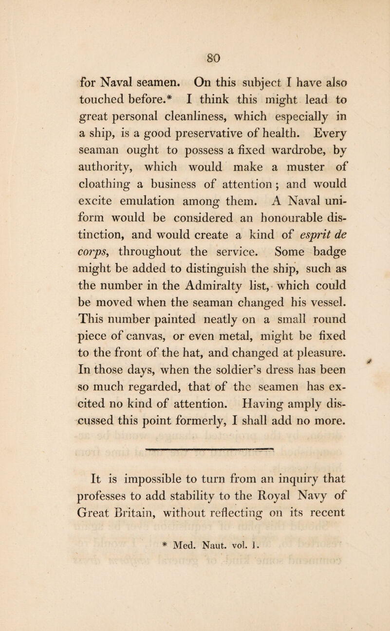 for Naval seamen. On this subject I have also touched before.* I think this might lead to great personal cleanliness, which especially in a ship, is a good preservative of health. Every seaman ought to possess a fixed wardrobe, by authority, which would make a muster of cloathing a business of attention ; and would excite emulation among them. A Naval uni¬ form would be considered an honourable dis¬ tinction, and would create a kind of esprit de corps, throughout the service. Some badge might be added to distinguish the ship, such as the number in the Admiralty list, which could be moved when the seaman changed his vessel. This number painted neatly on a small round piece of canvas, or even metal, might be fixed to the front of the hat, and changed at pleasure. In those days, when the soldier’s dress has been so much regarded, that of the seamen has ex¬ cited no kind of attention. Having amply dis¬ cussed this point formerly, I shall add no more. It is impossible to turn from an inquiry that professes to add stability to the Royal Navy of Great Britain, without reflecting on its recent * Med. Naut. vol. 1.