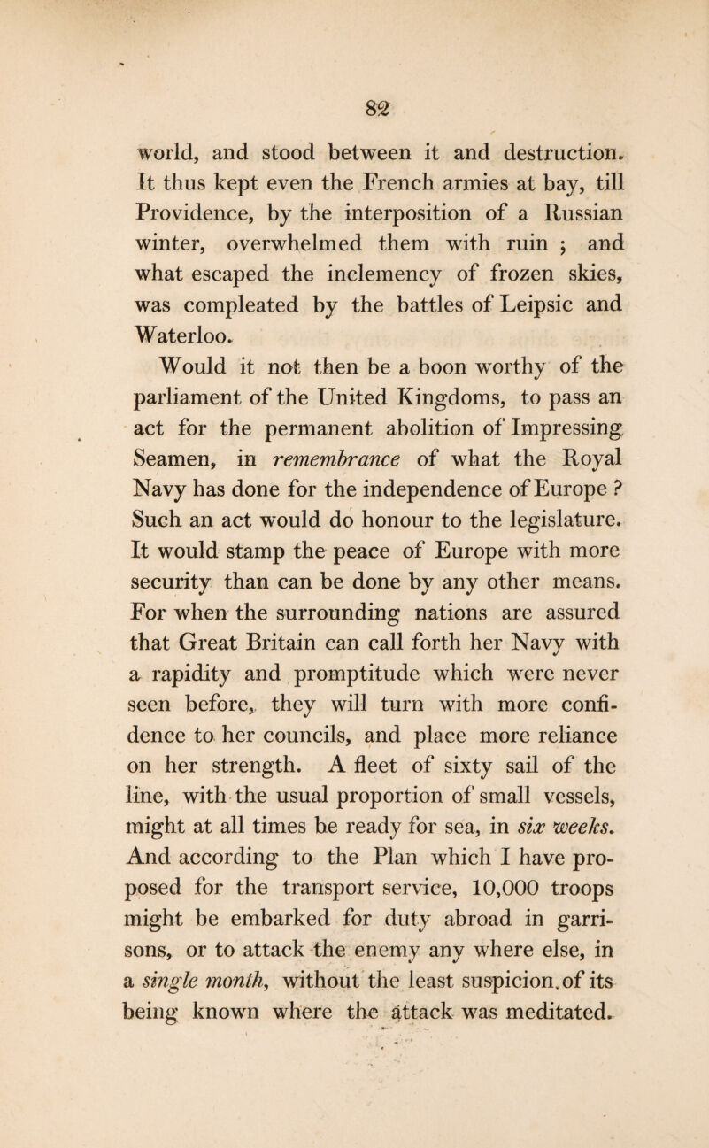 world, and stood between it and destruction. It thus kept even the French armies at bay, till Providence, by the interposition of a Russian winter, overwhelmed them with ruin ; and what escaped the inclemency of frozen skies, was compleated by the battles of Leipsic and Waterloo. Would it not then be a boon worthy of the parliament of the United Kingdoms, to pass an act for the permanent abolition of Impressing Seamen, in remembrance of what the Royal Navy has done for the independence of Europe ? Such an act would do honour to the legislature. It would stamp the peace of Europe with more security than can be done by any other means. For when the surrounding nations are assured that Great Britain can call forth her Navy with a rapidity and promptitude which were never seen before, they will turn with more confi¬ dence to her councils, and place more reliance on her strength. A fleet of sixty sail of the line, with the usual proportion of small vessels, might at all times be ready for sea, in six weeks. And according to the Plan which I have pro¬ posed for the transport service, 10,000 troops might be embarked for duty abroad in garri¬ sons, or to attack the enemy any where else, in a single month, without the least suspicion, of its being known where the attack was meditated.