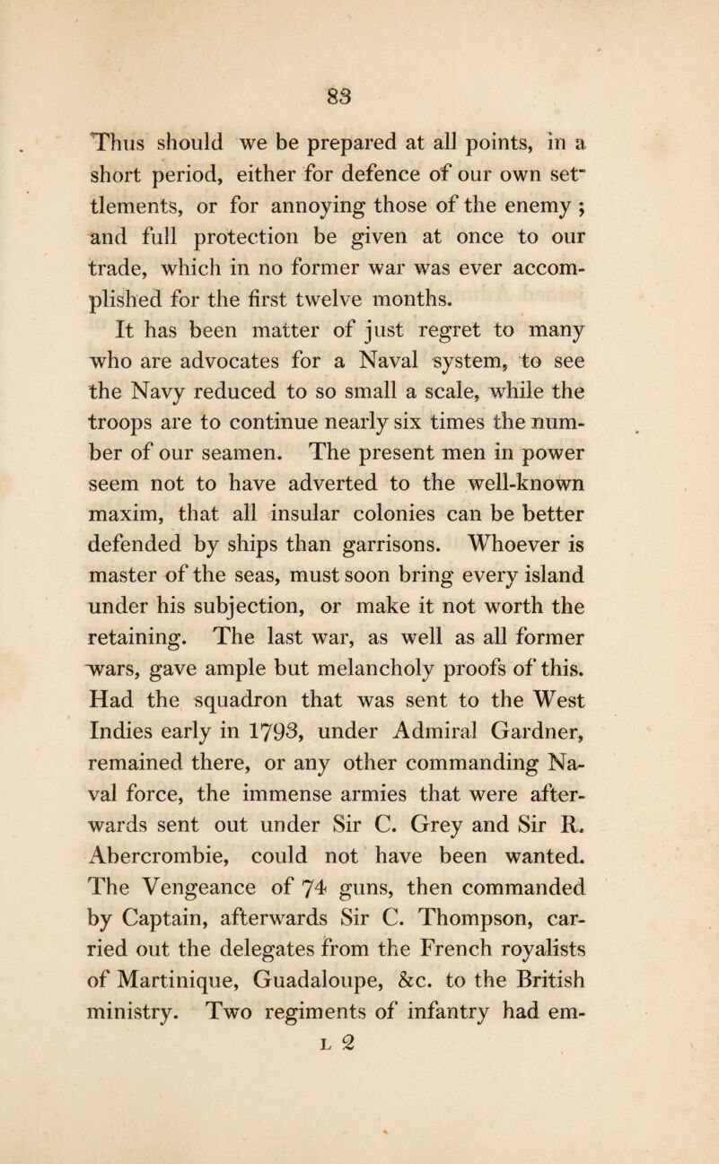Thus should we be prepared at all points, in a short period, either for defence of our own set” tlements, or for annoying those of the enemy ; and full protection be given at once to our trade, which in no former war was ever accom¬ plished for the first twelve months. It has been matter of just regret to many who are advocates for a Naval system, to see the Navy reduced to so small a scale, while the troops are to continue nearly six times the num¬ ber of our seamen. The present men in power seem not to have adverted to the well-known maxim, that all insular colonies can be better defended by ships than garrisons. Whoever is master of the seas, must soon bring every island under his subjection, or make it not worth the retaining. The last war, as well as all former xvars, gave ample but melancholy proofs of this. Had the squadron that was sent to the West Indies early in 1793, under Admiral Gardner, remained there, or any other commanding Na¬ val force, the immense armies that were after¬ wards sent out under Sir C. Grey and Sir R. Abercrombie, could not have been wanted. The Vengeance of 74 guns, then commanded by Captain, afterwards Sir C. Thompson, car¬ ried out the delegates from the French royalists of Martinique, Guadaloupe, &c. to the British ministry. Two regiments of infantry had em- l 2