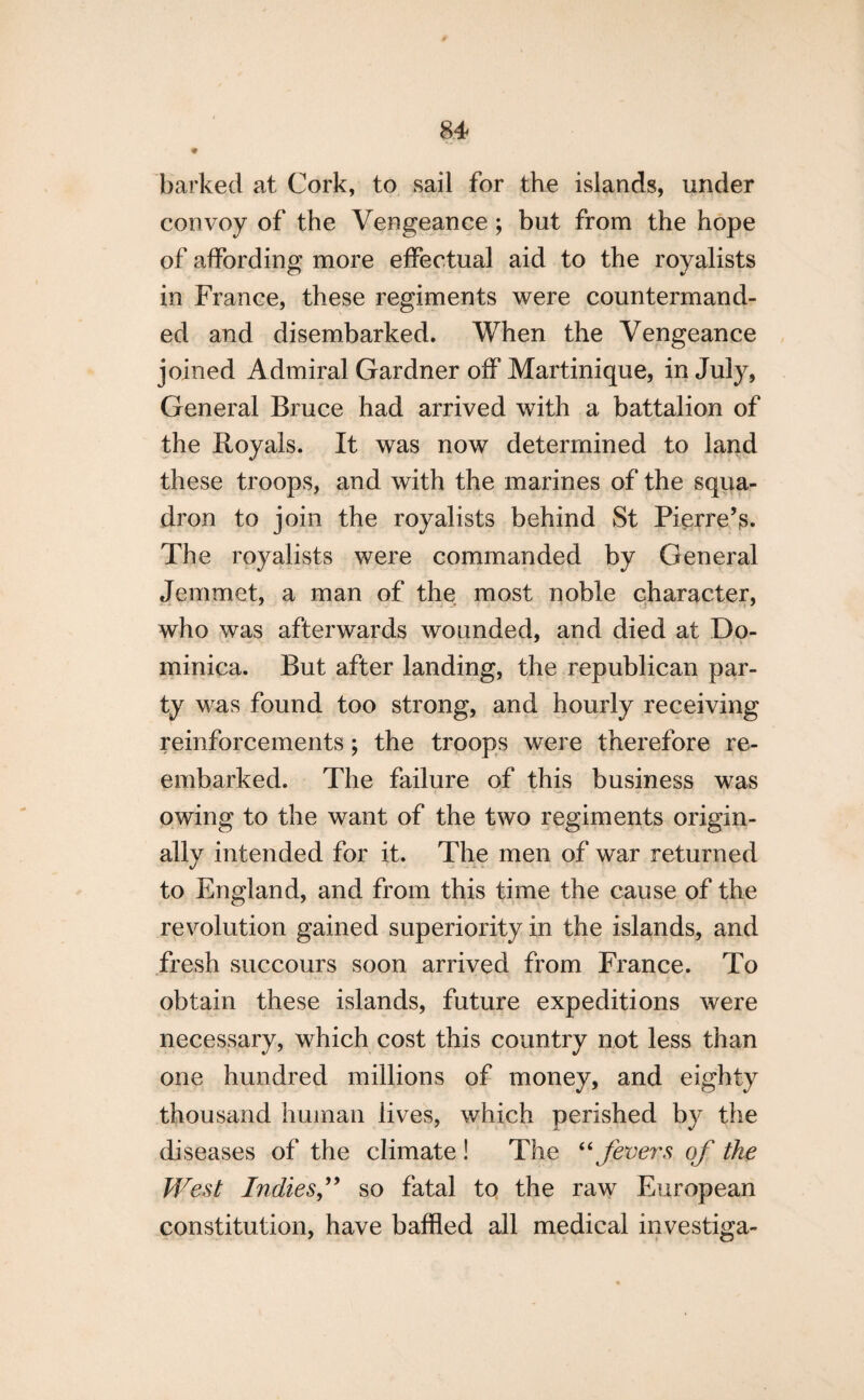 9 barked at Cork, to sail for the islands, under convoy of the Vengeance ; but from the hope of affording more effectual aid to the royalists in France, these regiments were countermand¬ ed and disembarked. When the Vengeance joined Admiral Gardner off Martinique, in July, General Bruce had arrived with a battalion of the Royals. It was now determined to land these troops, and with the marines of the squa¬ dron to join the royalists behind St Pierre’s. The royalists were commanded by General Jemmet, a man of the most noble character, who was afterwards wounded, and died at Do¬ minica. But after landing, the republican par¬ ty was found too strong, and hourly receiving reinforcements; the troops were therefore re¬ embarked. The failure of this business was owing to the want of the two regiments origin¬ ally intended for it. The men of war returned to England, and from this time the cause of the revolution gained superiority in the islands, and fresh succours soon arrived from France. To obtain these islands, future expeditions were necessary, which cost this country not less than one hundred millions of money, and eighty thousand human lives, which perished by the diseases of the climate ! The “ fevers of the West Indiesso fatal to the raw European constitution, have baffled all medical investiga-
