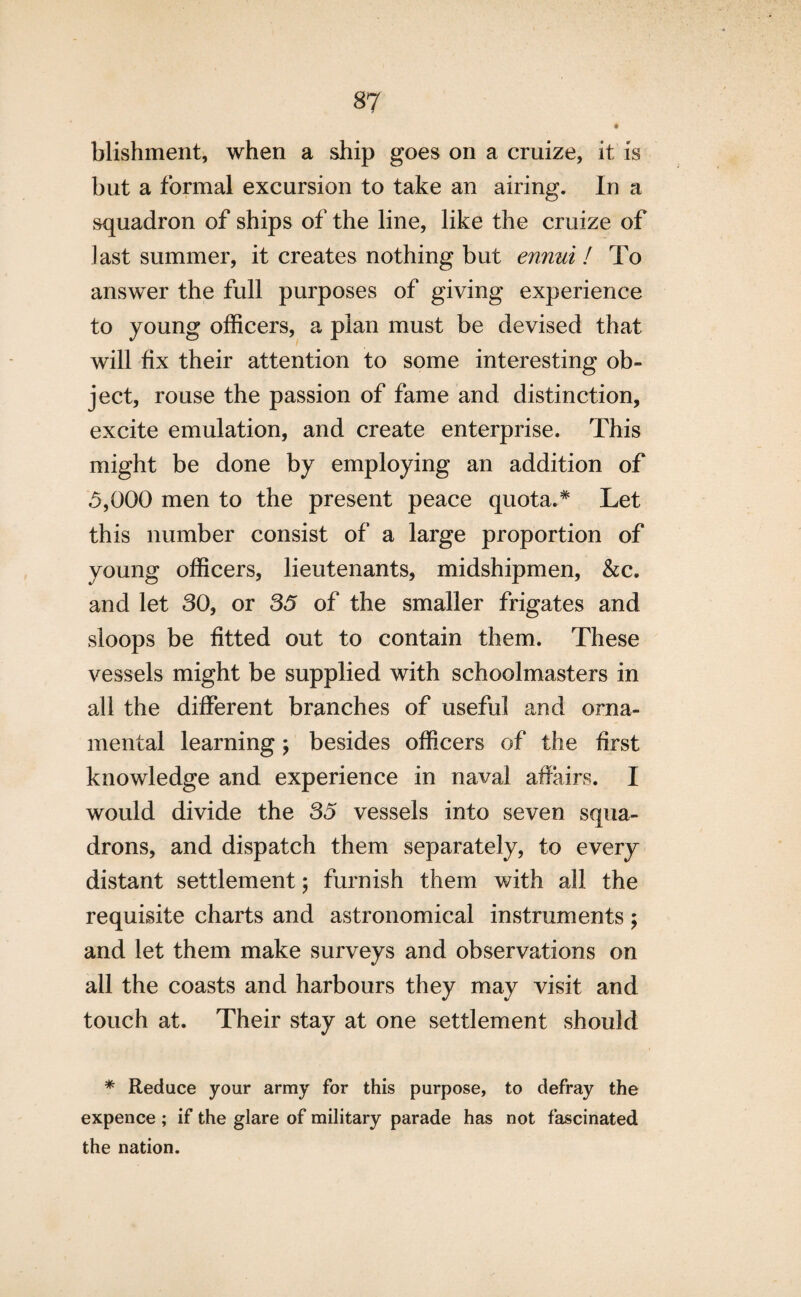 blishment, when a ship goes on a cruize, it is but a formal excursion to take an airing. In a squadron of ships of the line, like the cruize of last summer, it creates nothing but ennui ! To answer the full purposes of giving experience to young officers, a plan must be devised that will fix their attention to some interesting ob¬ ject, rouse the passion of fame and distinction, excite emulation, and create enterprise. This might be done by employing an addition of 5,000 men to the present peace quota.* Let this number consist of a large proportion of young officers, lieutenants, midshipmen, &c. and let 30, or 35 of the smaller frigates and sloops be fitted out to contain them. These vessels might be supplied with schoolmasters in all the different branches of useful and orna¬ mental learning; besides officers of the first knowledge and experience in naval affairs. I would divide the 35 vessels into seven squa¬ drons, and dispatch them separately, to every distant settlement; furnish them with all the requisite charts and astronomical instruments; and let them make surveys and observations on all the coasts and harbours they may visit and touch at. Their stay at one settlement should * Reduce your army for this purpose, to defray the expence ; if the glare of military parade has not fascinated the nation.