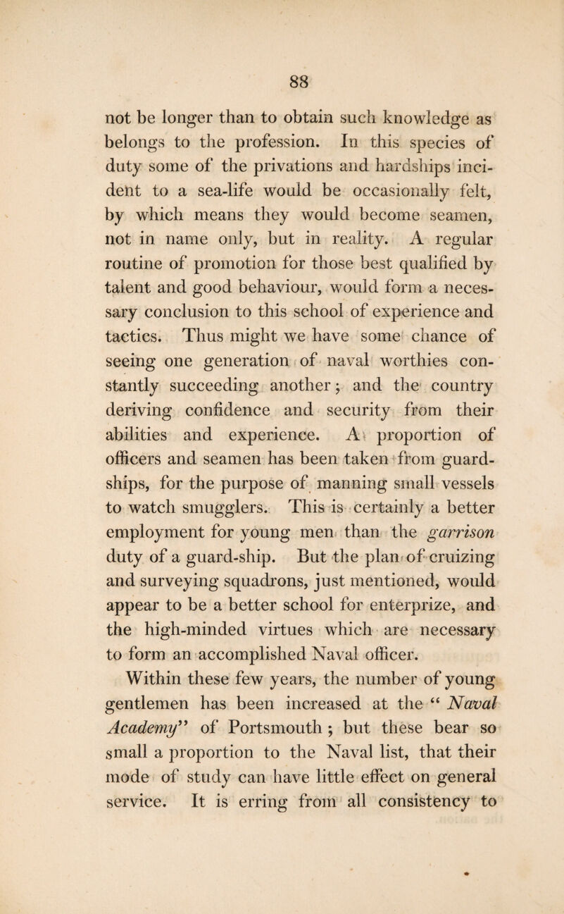not be longer than to obtain such knowledge as belongs to the profession. In this species of duty some of the privations and hardships inci¬ dent to a sea-life would be occasionally felt, by which means they would become seamen, not in name only, but in reality. A regular routine of promotion for those best qualified by talent and good behaviour, would form a neces¬ sary conclusion to this school of experience and tactics. Thus might we have some chance of seeing one generation of naval worthies con¬ stantly succeeding another; and the country deriving confidence and security from their abilities and experience. A proportion of officers and seamen has been taken from guard- ships, for the purpose of manning small vessels to watch smugglers. This is certainly a better employment for young men than the garrison duty of a guard-ship. But the plan of cruizing and surveying squadrons, just mentioned, would appear to be a better school for enterprize, and the high-minded virtues which are necessary to form an accomplished Naval officer. Within these few years, the number of young gentlemen has been increased at the “ Naval Academy99 of Portsmouth ; but these bear so small a proportion to the Naval list, that their mode of study can have little effect on general service. It is erring from all consistency to