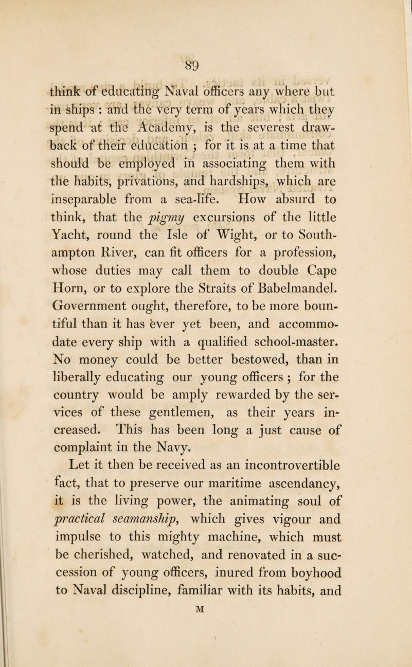... . . , . L-l ■• •• think of educating Naval officers any where but in ships : and the very term of years which they * - spend at the Academy, is the severest draw- back of their education ; for it is at a time that should be employed in associating them with the habits, privations, and hardships, which are inseparable from a sea-life. How absurd to think, that the pigmy excursions of the little Yacht, round the Isle of Wight, or to South¬ ampton River, can fit officers for a profession, whose duties may call them to double Cape Horn, or to explore the Straits of Babelmandel. Government ought, therefore, to be more boun¬ tiful than it has ever yet been, and accommo¬ date every ship with a qualified school-master. No money could be better bestowed, than in liberally educating our young officers ; for the country would be amply rewarded by the ser¬ vices of these gentlemen, as their years in¬ creased. This has been long a just cause of complaint in the Navy. Let it then be received as an incontrovertible fact, that to preserve our maritime ascendancy, it is the living power, the animating soul of practical seamanship, which gives vigour and impulse to this mighty machine, which must be cherished, watched, and renovated in a suc¬ cession of young officers, inured from boyhood to Naval discipline, familiar with its habits, and M 7
