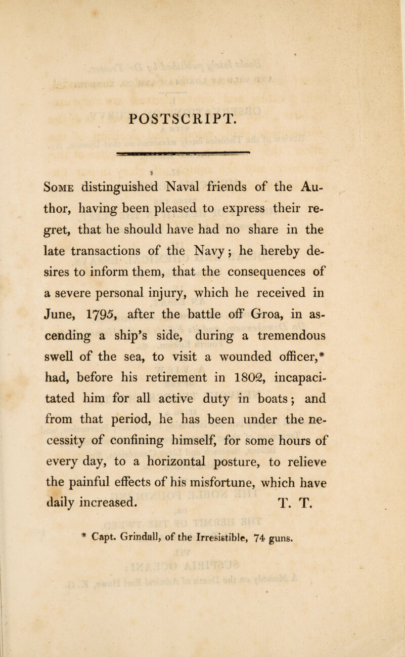 POSTSCRIPT. Some distinguished Naval friends of the Au¬ thor, having been pleased to express their re¬ gret, that he should have had no share in the late transactions of the Navy; he hereby de¬ sires to inform them, that the consequences of a severe personal injury, which he received in June, 1795, after the battle off Groa, in as¬ cending a ship’s side, during a tremendous swell of the sea, to visit a wounded officer,* had, before his retirement in 1802, incapaci¬ tated him for all active duty in boats; and from that period, he has been under the ne¬ cessity of confining himself, for some hours of every day, to a horizontal posture, to relieve the painful effects of his misfortune, which have daily increased. T. T. * Capt. Grindall, of the Irresistible, 74 guns.