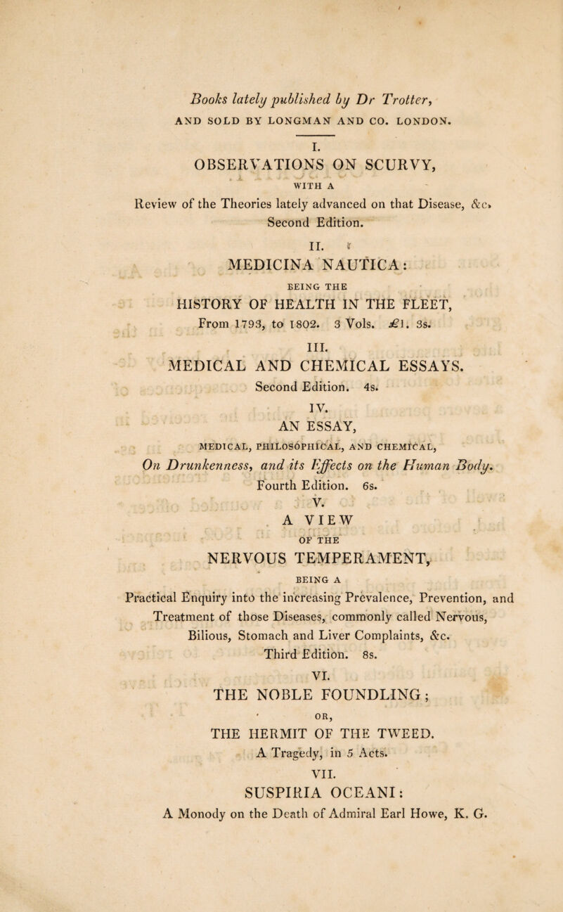 / Books lately published by Dr Trotter, AND SOLD BY LONGMAN AND CO. LONDON. I. OBSERVATIONS ON SCURVY, WITH A Review of the Theories lately advanced on that Disease, &c» Second Edition. II. MEDICINA NAUTICA: BEING THE HISTORY OF HEALTH IN THE FLEET, From 1793, to 1802. 3 Vols. £\. 3s. III. MEDICAL AND CHEMICAL ESSAYS. Second Edition. 4s. IV. AN ESSAY, MEDICAL, PHILOSOPHICAL, AND CHEMICAL, On Drunkenness, and its Ffflects on the Human Body. Fourth Edition. 6s. V. A VIEW OF THE NERVOUS TEMPERAMENT, BEING A Practical Enquiry into the increasing Prevalence, Prevention, and Treatment of those Diseases, commonly called Nervous, Bilious, Stomach and Liver Complaints, &c. Third Edition. 8s. VI. THE NOBLE FOUNDLING; ' OR, THE HERMIT OF THE TWEED. A Tragedy, in 5 Acts. VII. SUSPIRIA OCEANI: A Monody on the Death of Admiral Earl Howe, K. G.