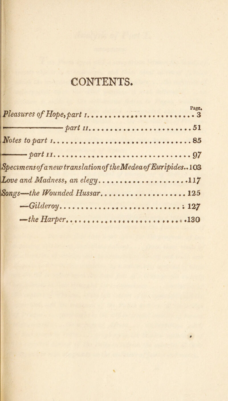 CONTENTS. Page. Pleasures of Hopetpart i 3 pari j/s.. . ......51 Notes to part i 85 part ii 97 \Specim ensofa new translation of theMeaea of Euripides.. 103 {Love and Madness, an elegy 11/ |Songs—the Wounded Hussar. 125 ~-Gilder oy ; 127 —the Harper, e .130