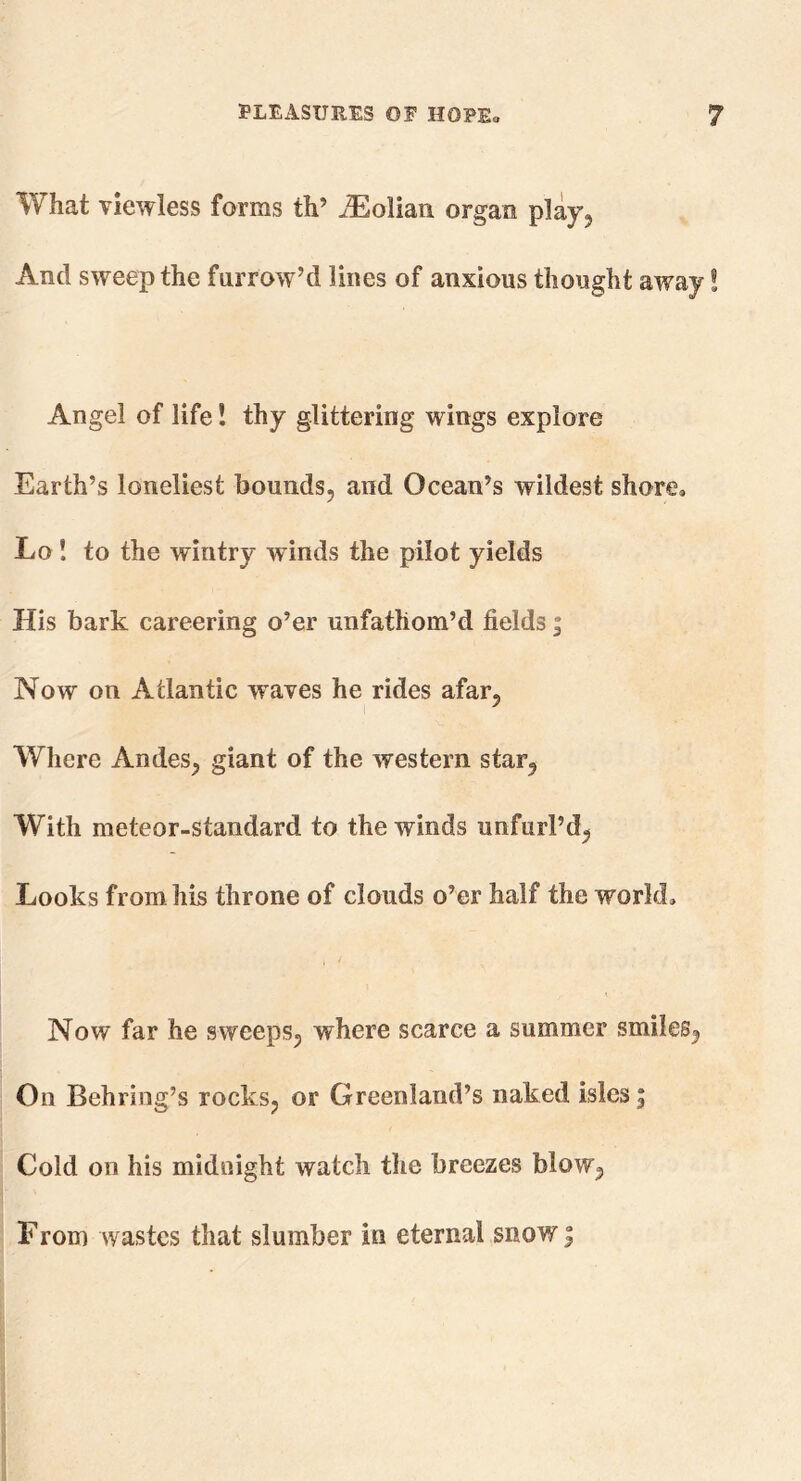 What viewless forms th’ iEolian organ play, And sweep the farrow’d lines of anxious thought away! Angel of life! thy glittering wings explore Earth’s loneliest bounds, and Ocean’s wildest shore, Lo! to the wintry winds the pilot yields His bark careering o’er unfathom’d fields; Now on Atlantic waves he rides afar, Where Andes, giant of the western star, With meteor-standard to the winds unfurl’d, Looks from his throne of clouds o’er half the world. Now far he sweeps, where scarce a summer smiles, On Behring’s rocks, or Greenland’s naked isles j Cold on his midnight watch the breezes blow, From wastes that slumber in eternal snow $