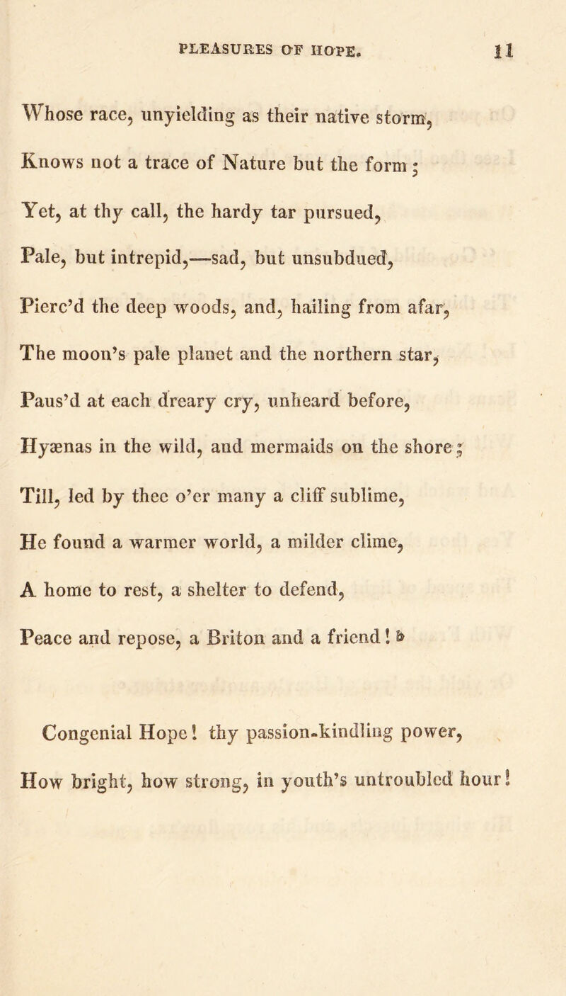 Whose race, unyielding as their native storm, Knows not a trace of Nature but the form; Yet, at thy call, the hardy tar pursued, Pale, but intrepid,—sad, but unsubdued, Pierc’d the deep woods, and, hailing from afar, The moon’s pale planet and the northern star, Paus’d at each dreary cry, unheard before, Hyaenas in the wild, and mermaids on the shore; Till, led by thee o’er many a cliff sublime, He found a warmer world, a milder clime, A home to rest, a shelter to defend, Peace and repose, a Briton and a friend! & Congenial Hope l thy passion-kindling power, How bright, how strong, in youth’s untroubled hour!