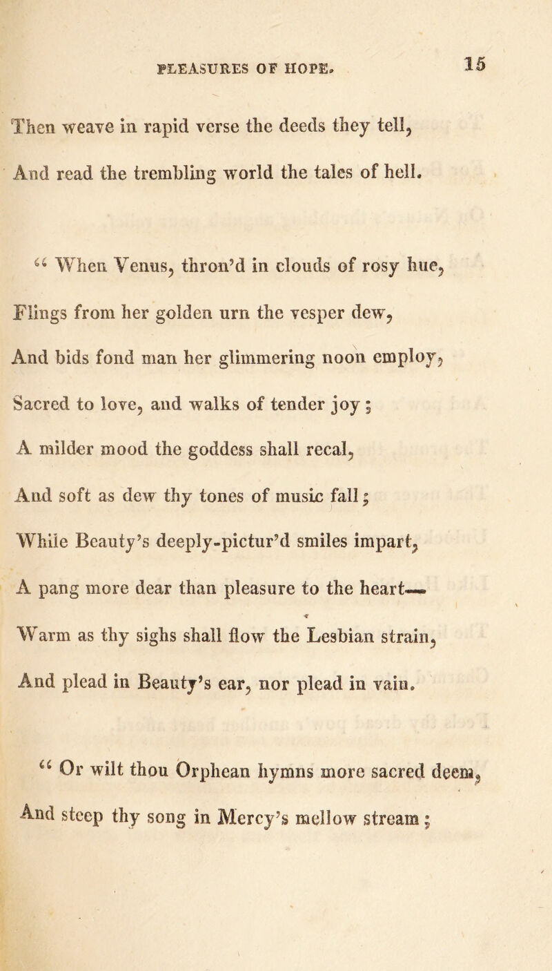 Then weave in rapid verse the deeds they tell, And read the trembling world the tales of hell. 66 When Venus, thron’d in clouds of rosy hue. Flings from her golden urn the vesper dew , And bids fond man her glimmering noon employ, Sacred to love, and walks of tender joy ; A milder mood the goddess shall recal, And soft as dew thy tones of music fall; While Beauty’s deeply-pictur’d smiles impart, A pang more dear than pleasure to the heart— Warm as thy sighs shall flow the Lesbian strain, And plead in Beauty’s ear, nor plead in vain. u Or wilt thou Orphean hymns more sacred deem, And steep thy song in Mercy’s mellow stream;