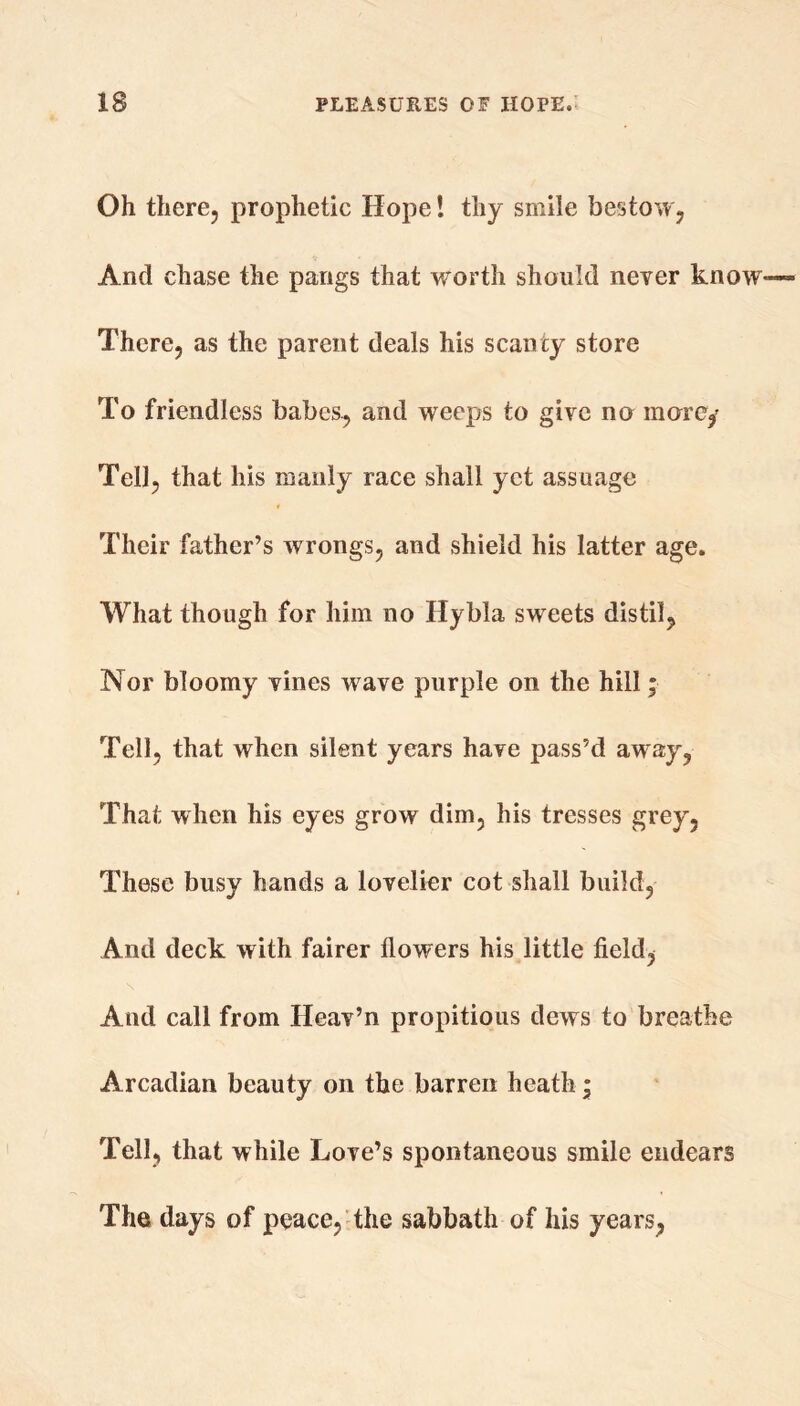 Oh there, prophetic Hope! thy smile bestow, And chase the pangs that worth should never know There, as the parent deals his scanty store To friendless babes, and weeps to give no more,' Tell, that his manly race shall yet assuage Their father’s wrongs, and shield his latter age. What though for him no Hybla sweets distil, Nor bloomy vines wave purple on the hill * Tell, that when silent years have pass’d away, That when his eyes grow dim, his tresses grey, These busy hands a lovelier cot shall build, And deck with fairer flowers his little field, And call from Heav’n propitious dews to breathe Arcadian beauty on the barren heath; Tell, that while Love’s spontaneous smile endears The days of peace, the sabbath of his years,