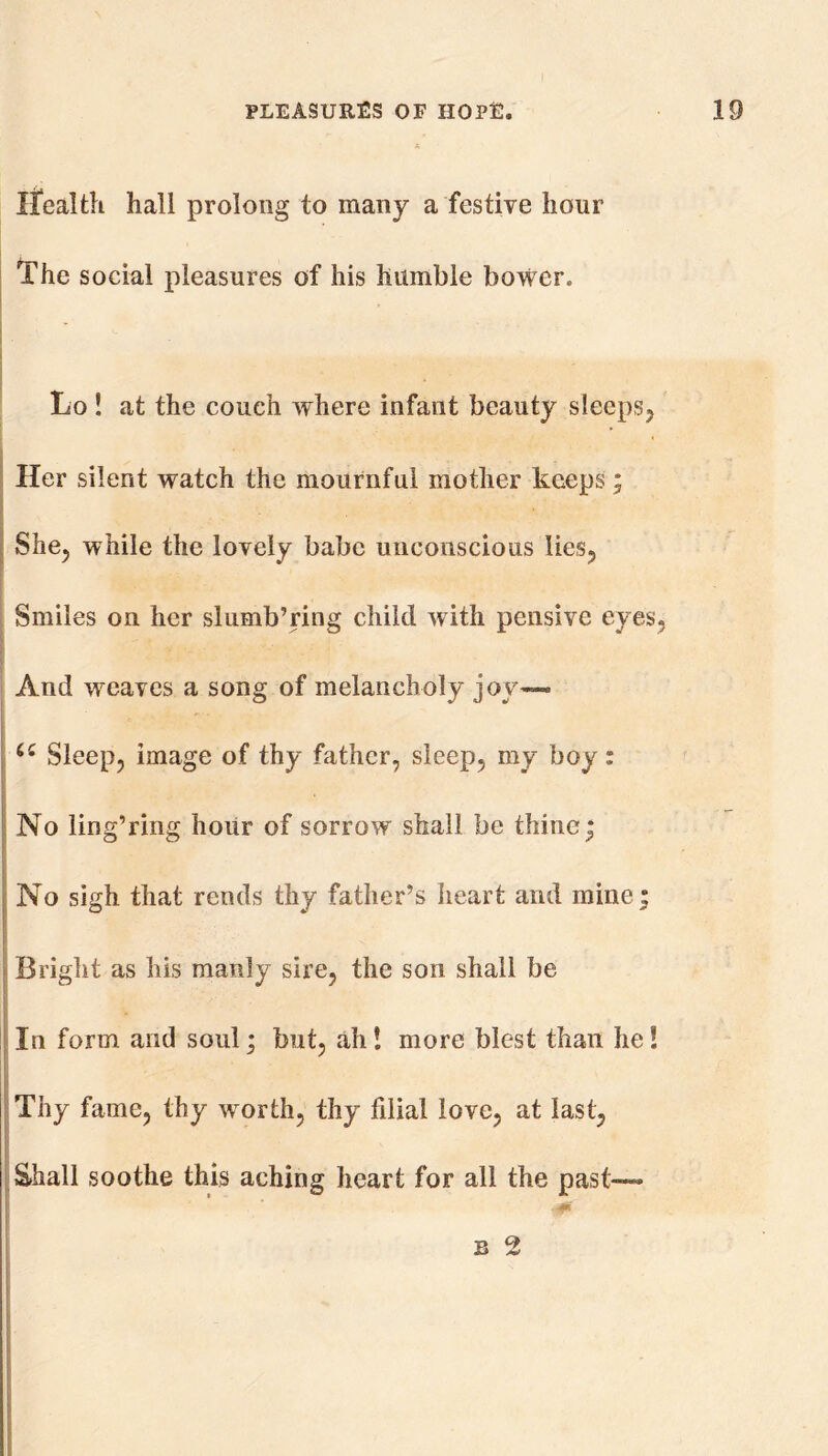 Health hall prolong to many a festive hour The social pleasures of his humble bower. , Lo ! at the couch where infant beauty sleeps. Her silent watch the mournful mother keeps; She, while the lovely babe unconscious lies. Smiles on her slumb’ring child with pensive eyes. And weaves a song of melancholy joy— Sleep, image of thy father, sleep, my boy: No ling’ring hour of sorrow shall be thine; No sigh that rends thy father’s heart and mine; Bright as his manly sire, the son shall be In form and soul; but, ah! more blest than he! Thy fame, thy worth, thy filial love, at last, Shall soothe this aching heart for all the past—