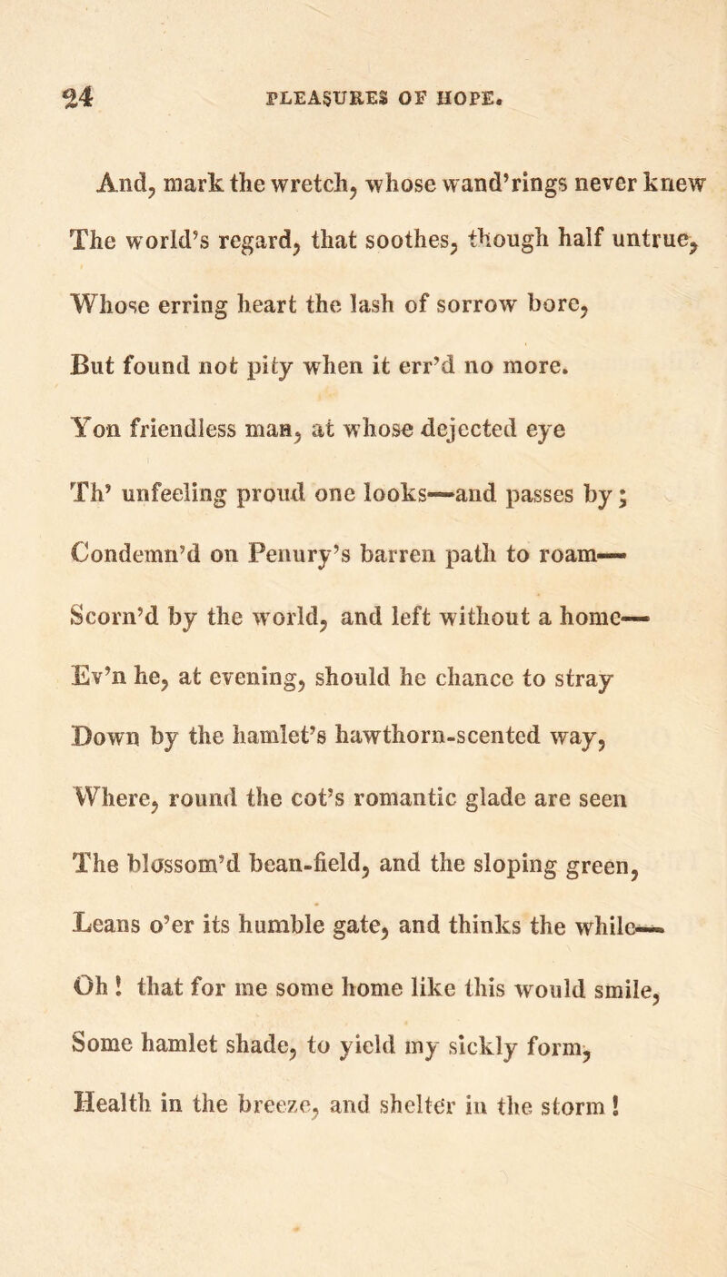 And, mark the wretch, whose wand’rings never knew The world’s regard, that soothes, though half untrue. Whose erring heart the lash of sorrow bore, But found not pity when it err’d no more. Yon friendless man, at whose dejected eye Th’ unfeeling proud one looks—and passes by; Condemn’d on Penury’s barren path to roam—- Scorn’d by the world, and left without a home— Ev’n he, at evening, should he chance to stray Down by the hamlet’s hawthorn-scented way, Where, round the cot’s romantic glade are seen The blossom’d bean-field, and the sloping green, Leans o’er its humble gate, and thinks the while— Oh ! that for me some home like this would smile, Some hamlet shade, to yield my sickly form, Health in the breeze, and shelter in the storm 1