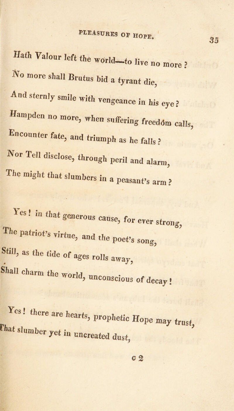 Hath Valour left the world_fo ,ive no more ? V° more shaU bid a tyrant die, And sternly sm!Ie witl, Tengeance ^ hjs ^ Hampden no more, when suffering freedom calls, Encounter fate, and triumph as he falls ? Nor Tell disclose, through peril and alarm, The might that slumbers in a peasant’s arm ? Yes! in that generous cause, for ever strong, The patriot’s virtue, and the Still, as the tide of ages rolls 0 Shall charm the worlrl ld> u»conscious of decay! poet’s song? away, Jo, mMk„oe'mr at slumber yet in uncreated dust,