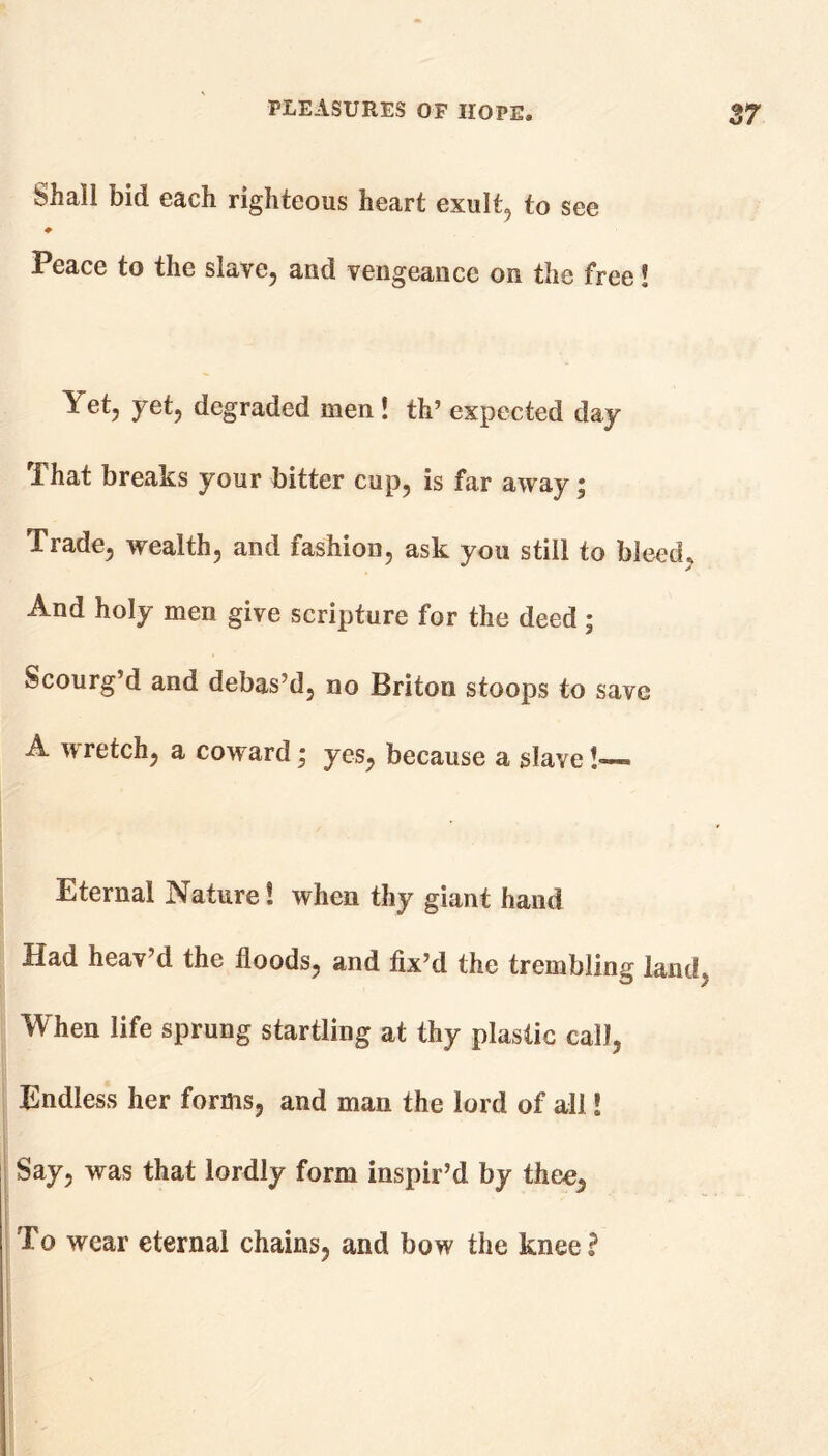 Shall bid each righteous heart exult, to see ♦ Peace to the slave, and vengeance on the free! et, yet, degraded men ! th’ expected day That breaks your bitter cup, is far away; Trade, wealth, and fashion, ask you still to bleed. And holy men give scripture for the deed; Scourg’d and debas’d, no Briton stoops to save A wretch, a coward; yes, because a slave !— Eternal Nature! when thy giant hand Had heav’d the floods, and fix’d the trembling land. When life sprung startling at thy plastic call, Endless her forms, and man the lord of all! Say, was that lordly form inspir’d by thee, To wear eternal chains, and bow the knee£