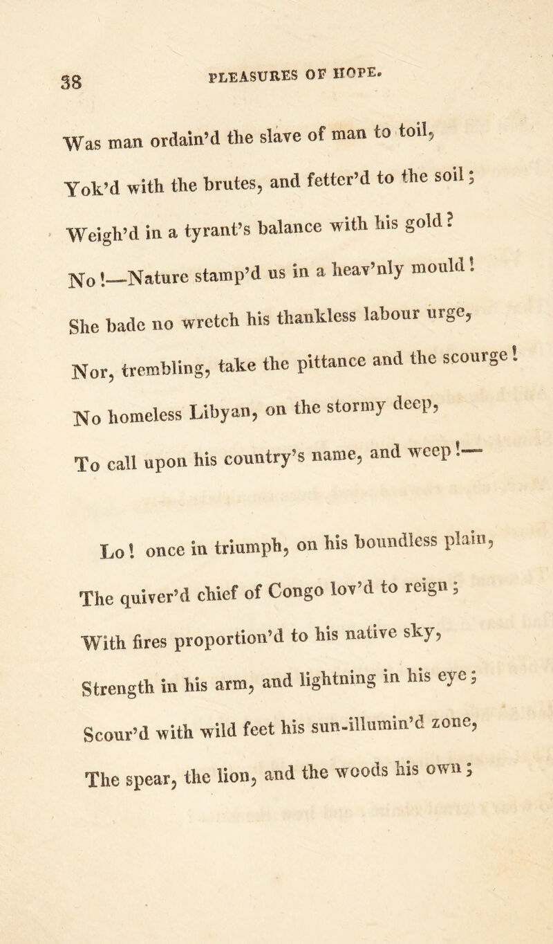 SB Was man ordain’d the slave of man to toil, Yok’d with the brutes, and fetter’d to the soil; Weigh’d in a tyrant’s balance with his gold . No i Nature stamp’d us in a heav’niy mould! She bade no wretch his thankless labour urge, Nor, trembling, take the pittance and the scourge No homeless Libyan, on the stormy deep, To call upon his country’s name, and weep !— Lo! once in triumph, on his boundless plain, The quiver’d chief of Congo lov’d to reign; With fires proportion’d to his native shy, Strength in his arm, and lightning in his eye; Scour’d with wild feet his sun-illumin’d zone, The spear, the lion, and the woods his own;